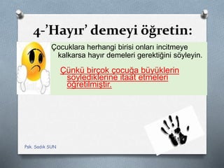 4-’Hayır’ demeyi öğretin:
Çocuklara herhangi birisi onları incitmeye
kalkarsa hayır demeleri gerektiğini söyleyin.
Çünkü birçok çocuğa büyüklerin
söylediklerine itaat etmeleri
öğretilmiştir.
Psk. Sadık SUN
 