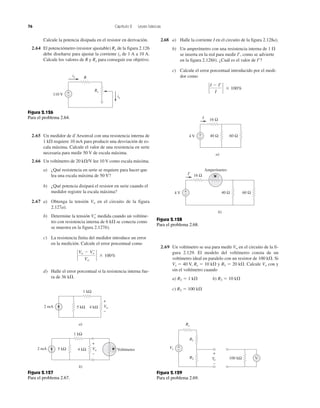 76 Capítulo 2 Leyes básicas
Calcule la potencia disipada en el resistor en derivación.
2.64 El potenciómetro (resistor ajustable) Rx de la figura 2.126
debe diseñarse para ajustar la corriente ix de 1 A a 10 A.
Calcule los valores de R y Rx para conseguir ese objetivo.
2.65 Un medidor de d’Arsonval con una resistencia interna de
1 k⍀ requiere 10 mA para producir una desviación de es-
cala máxima. Calcule el valor de una resistencia en serie
necesaria para medir 50 V de escala máxima.
2.66 Un voltímetro de 20 k⍀/V lee 10 V como escala máxima.
a) ¿Qué resistencia en serie se requiere para hacer que
lea una escala máxima de 50 V?
b) ¿Qué potencia disipará el resistor en serie cuando el
medidor registre la escala máxima?
2.67 a) Obtenga la tensión Vo en el circuito de la figura
2.127a).
b) Determine la tensión VoЈ medida cuando un voltíme-
tro con resistencia interna de 6 k⍀ se conecta como
se muestra en la figura 2.127b).
c) La resistencia finita del medidor introduce un error
en la medición. Calcule el error porcentual como
d) Halle el error porcentual si la resistencia interna fue-
ra de 36 k⍀.
`
Vo Ϫ Vo¿
Vo
` ϫ 100%
2.68 a) Halle la corriente I en el circuito de la figura 2.128a).
b) Un amperímetro con una resistencia interna de 1 ⍀
se inserta en la red para medir IЈ, como se advierte
en la figura 2.128b). ¿Cuál es el valor de IЈ?
c) Calcule el error porcentual introducido por el medi-
dor como
`
I Ϫ I¿
I
` ϫ 100%
2.69 Un voltímetro se usa para medir Vo en el circuito de la fi-
gura 2.129. El modelo del voltímetro consta de un
voltímetro ideal en paralelo con un resistor de 100 k⍀. Si
Vs ϭ 40 V, Rs ϭ 10 k⍀ y R1 ϭ 20 k⍀. Calcule Vo con y
sin el voltímetro cuando
a) R2 ϭ 1 k⍀ b) R2 ϭ 10 k⍀
c) R2 ϭ 100 k⍀
+
−
ix R
Rx
ix
110 V
Figura 2.126
Para el problema 2.64.
+
−
2 mA
1 kΩ
5 kΩ 4 kΩ Vo
a)
b)
2 mA
+
−
1 kΩ
5 kΩ 4 kΩ VoltímetroVo
Figura 2.127
Para el problema 2.67.
+
−
I
4 V
16 Ω
40 Ω 60 Ω
a)
+
−
I'
4 V
16 Ω
40 Ω 60 Ω
b)
Amperímetro
Figura 2.128
Para el problema 2.68.
+
−
+
−
V100 kΩVo
Vs
Rs
R1
R2
Figura 2.129
Para el problema 2.69.
 