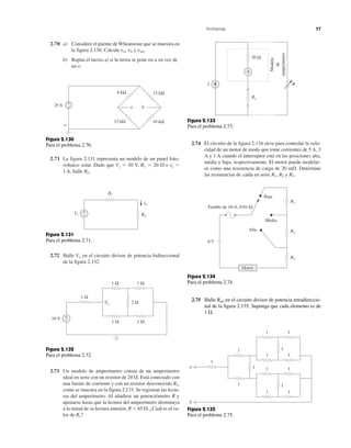 2.70 a) Considere el puente de Wheatstone que se muestra en
la figura 2.130. Calcule va, vb y vab.
b) Repita el inciso a) si la tierra se pone en a en vez de
en o.
2.71 La figura 2.131 representa un modelo de un panel foto-
voltaico solar. Dado que Vs ϭ 30 V, R1 ϭ 20 ⍀ e iL ϭ
1 A, halle RL.
2.72 Halle Vo en el circuito divisor de potencia bidireccional
de la figura 2.132.
2.73 Un modelo de amperímetro consta de un amperímetro
ideal en serie con un resistor de 20 ⍀. Está conectado con
una fuente de corriente y con un resistor desconocido Rx,
como se muestra en la figura 2.133. Se registran las lectu-
ras del amperímetro. Al añadirse un potenciómetro R y
ajustarse hasta que la lectura del amperímetro disminuya
a la mitad de su lectura anterior, R ϭ 65 ⍀. ¿Cuál es el va-
lor de Rx?
2.74 El circuito de la figura 2.134 sirve para controlar la velo-
cidad de un motor de modo que tome corrientes de 5 A, 3
A y 1 A cuando el interruptor esté en las posiciones alta,
media y baja, respectivamente. El motor puede modelar-
se como una resistencia de carga de 20 m⍀. Determine
las resistencias de caída en serie R1, R2 y R3.
Problemas 77
25 V
o
8 kΩ 15 kΩ
12 kΩ 10 kΩ
+
– a b
Figura 2.130
Para el problema 2.70.
Vs RL
R1
+
−
iL
Figura 2.131
Para el problema 2.71.
I
A
R
Rx
20 Ω
Modelo
de
amperímetro
Figura 2.133
Para el problema 2.73.
1 Ω
1 Ω
1 Ω
1 Ω
1 Ω
2 Ω
10 V +
−
Vo
Figura 2.132
Para el problema 2.72.
6 V
Alta
Media
Baja
Fusible de 10-A, 0.01-Ω
R1
R2
R3
Motor
Figura 2.134
Para el problema 2.74.
1
1
1
1
1
1
1
1
1
1
1
1
1
1
b
a
Figura 2.135
Para el problema 2.75.
2.75 Halle Rab en el circuito divisor de potencia tetradireccio-
nal de la figura 2.135. Suponga que cada elemento es de
1 ⍀.
 