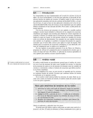 82 Capítulo 3 Métodos de análisis
Introducción
Ya comprendidas las leyes fundamentales de la teoría de circuitos (la ley de
Ohm y las leyes de Kirchhoff), se está listo para aplicarlas al desarrollo de dos
eficaces técnicas de análisis de circuitos: el análisis nodal, el cual se basa en
una aplicación sistemática de la ley de corriente de Kirchhoff (LCK), y el aná-
lisis de lazo, el cual se basa en una aplicación sistemática de la ley de ten-
sión de Kirchhoff (LTK). Estas dos técnicas son tan importantes que este capítulo
debería considerarse el más relevante del libro. Por lo tanto, se debe prestar de-
tenida atención.
Con las dos técnicas por presentar en este capítulo, es posible analizar
cualquier circuito lineal mediante la obtención de un conjunto de ecuaciones
simultáneas que después sean resueltas para obtener los valores requeridos de
corriente o tensión. Un método para la resolución de ecuaciones simultáneas
implica la regla de Cramer, la cual permite calcular las variables de circuito
como un cociente de determinantes. Los ejemplos de este capítulo ilustrarán
este método; en el apéndice A también se resumen brevemente los aspectos
esenciales que el lector debe conocer para aplicar la regla de Cramer. Otro
método para la resolución de ecuaciones simultáneas es usar MATLAB, soft-
ware de computación que se explica en el apéndice E.
En este capítulo se presentará asimismo el uso de PSpice for Windows,
programa de software de computación para la simulación de circuitos que se
usará a lo largo del texto. Por último, se aplicarán las técnicas aprendidas en
este capítulo para analizar circuitos transistorizados.
Análisis nodal
El análisis nodal brinda un procedimiento general para el análisis de circui-
tos con el uso de tensiones de nodo como variables de circuito. La elección
de las tensiones de nodo en vez de tensiones de elemento como las variables de
circuito es conveniente y reduce el número de ecuaciones que deben resolver-
se en forma simultánea.
Para simplificar las cosas, en esta sección se supondrá que los circuitos
no contienen fuentes de tensión. Circuitos que contienen fuentes de tensión
se analizarán en la siguiente sección.
En el análisis nodal interesa hallar las tensiones de nodo. Dado un cir-
cuito con n nodos sin fuentes de tensión, el análisis nodal del circuito impli-
ca los tres pasos siguientes.
3.2
3.1
Pasos para determinar las tensiones de los nodos:
1. Seleccione un nodo como nodo de referencia. Asigne las tensiones
v1, v2, . . . , vn–1, a los n Ϫ 1 nodos restantes. Las tensiones se asig-
nan respecto al nodo de referencia.
2. Aplique la LCK a cada uno de los n – 1 nodos de no referencia.
Use la ley de Ohm para expresar las corrientes de rama en térmi-
nos de tensiones de nodo.
3. Resuelva las ecuaciones simultáneas resultantes para obtener las
tensiones de nodo desconocidos.
Ahora se explicarán y aplicarán estos tres pasos.
El primer paso del análisis nodal es seleccionar un nodo como nodo de re-
ferencia o de base. El nodo de referencia se llama comúnmente tierra, pues se
El análisis nodal también se conoce
como método de la tensión de nodo.
 