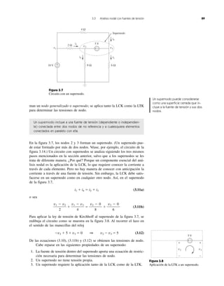 3.3 Análisis nodal con fuentes de tensión 89
man un nodo generalizado o supernodo; se aplica tanto la LCK como la LTK
para determinar las tensiones de nodo.
Un supernodo incluye a una fuente de tensión (dependiente o independien-
te) conectada entre dos nodos de no referencia y a cualesquiera elementos
conectados en paralelo con ella.
En la figura 3.7, los nodos 2 y 3 forman un supernodo. (Un supernodo pue-
de estar formado por más de dos nodos. Véase, por ejemplo, el circuito de la
figura 3.14.) Un circuito con supernodos se analiza siguiendo los tres mismos
pasos mencionados en la sección anterior, salvo que a los supernodos se les
trata de diferente manera. ¿Por qué? Porque un componente esencial del aná-
lisis nodal es la aplicación de la LCK, lo que requiere conocer la corriente a
través de cada elemento. Pero no hay manera de conocer con anticipación la
corriente a través de una fuente de tensión. Sin embargo, la LCK debe satis-
facerse en un supernodo como en cualquier otro nodo. Así, en el supernodo
de la figura 3.7,
i1 ϩ i4 ϭ i2 ϩ i3 (3.11a)
o sea
ϩ ϭ ϩ (3.11b)
Para aplicar la ley de tensión de Kirchhoff al supernodo de la figura 3.7, se
redibuja el circuito como se muestra en la figura 3.8. Al recorrer el lazo en
el sentido de las manecillas del reloj
Ϫv2 ϩ 5 ϩ v3 ϭ 0 1 v2 Ϫ v3 ϭ 5 (3.12)
De las ecuaciones (3.10), (3.11b) y (3.12) se obtienen las tensiones de nodo.
Cabe reparar en las siguientes propiedades de un supernodo:
1. La fuente de tensión dentro del supernodo aporta una ecuación de restric-
ción necesaria para determinar las tensiones de nodo.
2. Un supernodo no tiene tensión propia.
3. Un supernodo requiere la aplicación tanto de la LCK como de la LTK.
v3 Ϫ 0
6
v2 Ϫ 0
8
v1 Ϫ v3
4
v1 Ϫ v2
2
Figura 3.7
Circuito con un supernodo.
10 V
5 V
4 Ω
8 Ω 6 Ω
2 Ω
v1 v3
v2
i3
i1
i2
i4
Supernodo
+
−
+ −
+ −
v2 v3
5 V
+ +
− −
Figura 3.8
Aplicación de la LTK a un supernodo.
Un supernodo puede considerarse
como una superficie cerrada que in-
cluye a la fuente de tensión y sus dos
nodos.
 