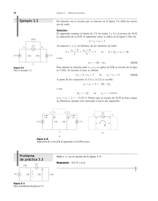 90 Capítulo 3 Métodos de análisis
En relación con el circuito que se muestra en la figura 3.9, halle las tensio-
nes de nodo.
Solución:
El supernodo contiene la fuente de 2 V, los nodos 1 y 2 y el resistor de 10 ⍀.
La aplicación de la LCK al supernodo como se indica en la figura 3.10a) da
2 ϭ i1 ϩ i2 ϩ 7
Al expresar i1 e 12 en términos de las tensiones de nodo,
2 ϭ ϩ ϩ 7 1 8 ϭ 2v1 ϩ v2 ϩ 28
o sea
v2 ϭ Ϫ20 Ϫ 2v1 (3.3.1)
Para obtener la relación entre v1 y v2, se aplica la LTK al circuito de la figu-
ra 3.10b). Al recorrer el lazo se obtiene
Ϫv1 Ϫ 2 ϩ v2 ϭ 7 1 v2 ϭ v1 ϩ 2 (3.3.2)
A partir de las ecuaciones (3.3.1) y (3.3.2) se escribe
v2 ϭ v1 ϩ 2 ϭ Ϫ20 Ϫ 2v1
o sea
3v1 ϭ Ϫ22 1 v1 ϭ Ϫ7.333 V
y v2 ϭ v1 ϩ 2 ϭ Ϫ5.333 V. Nótese que el resistor de 10 ⍀ no hace ningu-
na diferencia, porque está conectado a través del supernodo.
v2 Ϫ 0
4
v1 Ϫ 0
2
Figura 3.9
Para el ejemplo 3.3.
+−
2 A
2 V
7 A4 Ω
10 Ω
2 Ω
v1 v2
2 A
2 A
7 A
7 A
2 Ω 4 Ω
v2v1
i1 i2
1 2
a)
+−
b)
2 V
1 2
++
− −
v1 v2
Figura 3.10
Aplicación de: a) la LCK al supernodo, b) la LTK al lazo.
Figura 3.11
Para el problema de práctica 3.3.
7 V
3 V
4 Ω
3 Ω 2 Ω 6 Ω+
−
+−
i
v
+
−
Ejemplo 3.3
Problema
de práctica 3.3
Halle v e i en el circuito de la figura 3.11.
Respuesta: Ϫ0.2 V, 1.4 A.
 