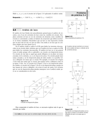 3.4 Análisis de lazo 93
Halle v1, v2 y v3 en el circuito de la figura 3.14 aplicando el análisis nodal.
Respuesta: v1 ϭ 3.043 V, v2 ϭ Ϫ6.956 V, v3 ϭ 0.6522 V.
Análisis de lazo
El análisis de lazo brinda otro procedimiento general para el análisis de cir-
cuitos, con el uso de corrientes de lazo como las variables de circuito. Em-
plear corrientes de lazo en vez de corrientes de elemento como variables de
circuito es conveniente y reduce el número de ecuaciones que deben resolver-
se en forma simultánea. Recuérdese que un lazo es una trayectoria cerrada
que no pasa más de una vez por un nodo. Una malla es un lazo que no con-
tiene ningún otro lazo dentro de él.
En el análisis nodal se aplica la LCK para hallar las tensiones descono-
cidas en un circuito dado, mientras que en el análisis de lazo se aplica la LTK
para hallar las corrientes desconocidas. El análisis de lazo no es tan general
como el nodal, porque sólo es aplicable a un circuito con disposición plana.
Un circuito de este tipo es aquel que puede dibujarse en un plano sin ramas
cruzadas; de lo contrario, no es de disposición plana. Un circuito puede tener
ramas cruzadas y ser de disposición plana de todos modos si es posible vol-
ver a dibujarlo sin ramas que se cruzan. Por ejemplo, el circuito de la figura
3.15a) tiene dos ramas que se cruzan, pero puede volver a dibujarse como en
la figura 3.15b). Así, el circuito de la figura 3.15a) es de disposición plana.
En cambio, el circuito de la figura 3.16 no es de disposición plana, porque no
hay manera de volver a dibujarlo y de evitar el cruce de ramas. Los circuitos
que no son de disposición plana pueden manejarse con el análisis nodal, pe-
ro no se considerarán en este texto.
3.4
Figura 3.14
Para el problema de práctica 3.4.
2 Ω 4 Ω 3 Ω
6 Ω
i
v1
v2
v3
+−
5i
++ −−
10 V
a)
1 A
b)
1 A
1 Ω
1 Ω 3 Ω
2 Ω
4 Ω
5 Ω
8 Ω 7 Ω
6 Ω
2 Ω
4 Ω
7 Ω8 Ω
5 Ω 6 Ω 3 Ω
Figura 3.15
a) Circuito con disposición plana con ra-
mas que se cruzan, b) el mismo circuito
dibujado de nuevo sin ramas que se
cruzan.
Figura 3.16
Circuito sin disposición plana.
5 A
1 Ω
5 Ω
4 Ω
6 Ω
10 Ω
11 Ω
12 Ω
13 Ω
9 Ω
8 Ω
3 Ω
2 Ω7 Ω
Problema
de práctica 3.4
El análisis de lazo también se conoce
como análisis de lazo o método de la
corriente de lazo.
Para comprender el análisis de lazo, es necesario explicar más lo que se
entiende por malla.
Una malla es un lazo que no contiene algún otro lazo dentro de ella.
 