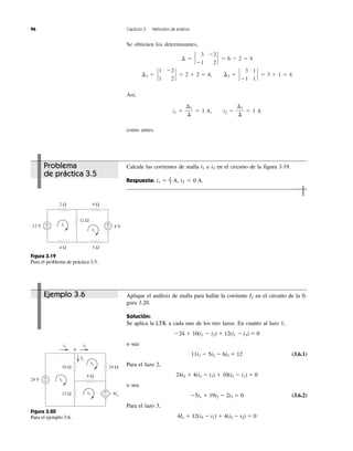 Se obtienen los determinantes,
Así,
i1 ϭ ϭ 1 A, i2 ϭ ϭ 1 A
como antes.
⌬2
⌬
⌬1
⌬
¢2 ϭ `
3 1
Ϫ1 1
` ϭ 3 ϩ 1 ϭ 4¢1 ϭ `
1 Ϫ2
1 2
` ϭ 2 ϩ 2 ϭ 4,
¢ ϭ `
3 Ϫ2
Ϫ1 2
` ϭ 6 Ϫ 2 ϭ 4
96 Capítulo 3 Métodos de análisis
Calcule las corrientes de malla i1 e i2 en el circuito de la figura 3.19.
Respuesta: i1 ϭ 2
Ϫ3 A, i2 ϭ 0 A.
Aplique el análisis de malla para hallar la corriente Io en el circuito de la fi-
gura 3.20.
Solución:
Se aplica la LTK a cada uno de los tres lazos. En cuanto al lazo 1,
Ϫ24 ϩ 10(i1 Ϫ i2) ϩ 12(i1 Ϫ i3) ϭ 0
o sea
11i1 Ϫ 5i2 Ϫ 6i3 ϭ 12 (3.6.1)
Para el lazo 2,
24i2 ϩ 4(i2 Ϫ i3) ϩ 10(i2 Ϫ i1) ϭ 0
o sea
Ϫ5i1 ϩ 19i2 Ϫ 2i3 ϭ 0 (3.6.2)
Para el lazo 3,
4Io ϩ 12(i3 Ϫ i1) ϩ 4(i3 Ϫ i2) ϭ 0
Problema
de práctica 3.5
12 V 8 V
2 Ω
4 Ω 3 Ω
12 Ω
9 Ω
i1
i2
+
−
+
−
Figura 3.19
Para el problema de práctica 3.5.
+
−
+
−
24 V
12 Ω
4 Ω
10 Ω 24 Ω
i1
i1
i3
i2
i2
Io
4Io
A
Figura 3.20
Para el ejemplo 3.6.
Ejemplo 3.6
 