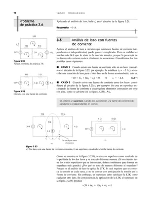 98 Capítulo 3 Métodos de análisis
Como se muestra en la figura 3.23b), se crea un superlazo como resultado de
la periferia de los dos lazos y se trata de diferente manera. (Si un circuito tie-
ne dos o más superlazos que se intersectan, deben combinarse para formar un
superlazo más grande.) ¿Por qué se trata de manera diferente al superlazo?
Porque en el análisis de lazo se aplica la LTK, lo cual requiere que se conoz-
ca la tensión en cada rama, y no se conoce con anticipación la tensión en la
fuente de corriente. Sin embargo, un superlazo debe satisfacer la LTK como
cualquier otro lazo. En consecuencia, la aplicación de la LTK al superlazo de
la figura 3.23b) produce
Ϫ20 ϩ 6i1 ϩ 10i2 ϩ 4i2 ϭ 0
Análisis de lazo con fuentes
de corriente
Aplicar el análisis de lazo a circuitos que contienen fuentes de corriente (de-
pendientes o independientes) puede parecer complicado. Pero en realidad es
mucho más fácil que lo visto en la sección anterior, porque la presencia de
las fuentes de corriente reduce el número de ecuaciones. Considérense los dos
posibles casos siguientes.
᭿ CASO 1 Cuando existe una fuente de corriente sólo en un lazo: considé-
rese el circuito de la figura 3.22, por ejemplo. Se establece i2 = Ϫ5 A y se es-
cribe una ecuación de lazo para el otro lazo en la forma acostumbrada; esto es,
Ϫ10 ϩ 4i1 ϩ 6(i1 Ϫ i2) ϭ 0 1 i1 ϭ Ϫ2 A (3.17)
᭿ CASO 2 Cuando existe una fuente de corriente entre dos lazos: consi-
dérese el circuito de la figura 3.23a), por ejemplo. Se crea un superlazo ex-
cluyendo la fuente de corriente y cualesquiera elementos conectados en serie
con éste, como se advierte en la figura 3.23b). Así,
Se obtiene un superlazo cuando dos lazos tienen una fuente de corriente (de-
pendiente o independiente) en común.
3.5
+
−
−
+20 V
4 Ω 8 Ω
2 Ω
6 Ω
i1 i2
i3
10io
Io
Figura 3.21
Para el problema de práctica 3.6.
+
− 5 A10 V
4 Ω 3 Ω
6 Ωi1 i2
Figura 3.22
Circuito con una fuente de corriente.
b)
20 V 4 Ω
6 Ω 10 Ω
i1 i2+
−
+
−
6 A
20 V
6 Ω 10 Ω
2 Ω
4 Ω
i1
i1
i2
i2
0
a)
Se excluyen estos
elementos
Figura 3.23
a) Dos lazos con una fuente de corriente en común, b) un superlazo, creado al excluir la fuente de corriente.
Problema
de práctica 3.6
Aplicando el análisis de lazo, halle Io en el circuito de la figura 3.21.
Respuesta: Ϫ5 A.
 