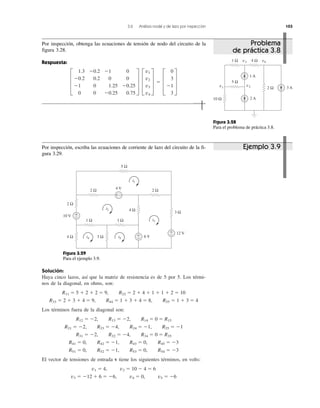 3.6 Análisis nodal y de lazo por inspección 103
Solución:
Haya cinco lazos, así que la matriz de resistencia es de 5 por 5. Los térmi-
nos de la diagonal, en ohms, son:
R11 ϭ 5 ϩ 2 ϩ 2 ϭ 9, R22 ϭ 2 ϩ 4 ϩ 1 ϩ 1 ϩ 2 ϭ 10
R33 ϭ 2 ϩ 3 ϩ 4 ϭ 9, R44 ϭ 1 ϩ 3 ϩ 4 ϭ 8, R55 ϭ 1 ϩ 3 ϭ 4
Los términos fuera de la diagonal son:
R12 ϭ Ϫ2, R13 ϭ Ϫ2, R14 ϭ 0 ϭ R15
R21 ϭ Ϫ2, R23 ϭ Ϫ4, R24 ϭ Ϫ1, R25 ϭ Ϫ1
R31 ϭ Ϫ2, R32 ϭ Ϫ4, R34 ϭ 0 ϭ R35
R41 ϭ 0, R42 ϭ Ϫ1, R43 ϭ 0, R45 ϭ Ϫ3
R51 ϭ 0, R52 ϭ Ϫ1, R53 ϭ 0, R54 ϭ Ϫ3
El vector de tensiones de entrada v tiene los siguientes términos, en volts:
v1 ϭ 4, v2 ϭ 10 Ϫ 4 ϭ 6
v3 ϭ Ϫ12 ϩ 6 ϭ Ϫ6, v4 ϭ 0, v5 ϭ Ϫ6
+
−
+ −
+
−
+
−10 V
4 V
2 Ω
2 Ω
5 Ω
2 Ω
4 Ω
3 Ω
3 Ω
1 Ω 1 Ω
4 Ω
i1
i2
i3
i4 i5 6 V
12 V
Figura 3.29
Para el ejemplo 3.9.
Figura 3.28
Para el problema de práctica 3.8.
1 A
2 A
3 A
10 Ω
1 Ω
5 Ω
4 Ω
2 Ωv1
v2
v3 v4
Por inspección, escriba las ecuaciones de corriente de lazo del circuito de la fi-
gura 3.29.
Ejemplo 3.9
Problema
de práctica 3.8
Por inspección, obtenga las ecuaciones de tensión de nodo del circuito de la
figura 3.28.
Respuesta:
≥
1.3 Ϫ0.2 Ϫ1 0
Ϫ0.2 0.2 0 0
Ϫ1 0 1.25 Ϫ0.25
0 0 Ϫ0.25 0.75
¥ ≥
v1
v2
v3
v4
¥ ϭ ≥
0
3
Ϫ1
3
¥
 
