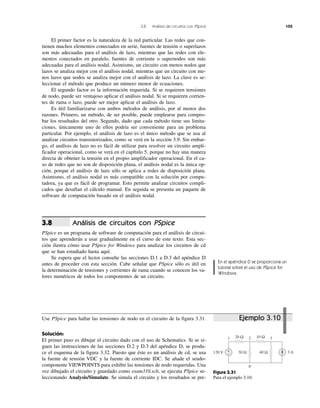 3.8 Análisis de circuitos con PSpice 105
+
− 3 A120 V
20 Ω
30 Ω 40 Ω
10 Ω1 2 3
0
Figura 3.31
Para el ejemplo 3.10.
El primer factor es la naturaleza de la red particular. Las redes que con-
tienen muchos elementos conectados en serie, fuentes de tensión o superlazos
son más adecuadas para el análisis de lazo, mientras que las redes con ele-
mentos conectados en paralelo, fuentes de corriente o supernodos son más
adecuadas para el análisis nodal. Asimismo, un circuito con menos nodos que
lazos se analiza mejor con el análisis nodal, mientras que un circuito con me-
nos lazos que nodos se analiza mejor con el análisis de lazo. La clave es se-
leccionar el método que produce un número menor de ecuaciones.
El segundo factor es la información requerida. Si se requieren tensiones
de nodo, puede ser ventajoso aplicar el análisis nodal. Si se requieren corrien-
tes de rama o lazo, puede ser mejor aplicar el análisis de lazo.
Es útil familiarizarse con ambos métodos de análisis, por al menos dos
razones. Primero, un método, de ser posible, puede emplearse para compro-
bar los resultados del otro. Segundo, dado que cada método tiene sus limita-
ciones, únicamente uno de ellos podría ser conveniente para un problema
particular. Por ejemplo, el análisis de lazo es el único método que se usa al
analizar circuitos transistorizados, como se verá en la sección 3.9. Sin embar-
go, el análisis de lazo no es fácil de utilizar para resolver un circuito ampli-
ficador operacional, como se verá en el capítulo 5, porque no hay una manera
directa de obtener la tensión en el propio amplificador operacional. En el ca-
so de redes que no son de disposición plana, el análisis nodal es la única op-
ción, porque el análisis de lazo sólo se aplica a redes de disposición plana.
Asimismo, el análisis nodal es más compatible con la solución por compu-
tadora, ya que es fácil de programar. Esto permite analizar circuitos compli-
cados que desafían el cálculo manual. En seguida se presenta un paquete de
software de computación basado en el análisis nodal.
Análisis de circuitos con PSpice
PSpice es un programa de software de computación para el análisis de circui-
tos que aprenderán a usar gradualmente en el curso de este texto. Esta sec-
ción ilustra cómo usar PSpice for Windows para analizar los circuitos de cd
que se han estudiado hasta aquí.
Se espera que el lector consulte las secciones D.1 a D.3 del apéndice D
antes de proceder con esta sección. Cabe señalar que PSpice sólo es útil en
la determinación de tensiones y corrientes de rama cuando se conocen los va-
lores numéricos de todos los componentes de un circuito.
3.8
Use PSpice para hallar las tensiones de nodo en el circuito de la figura 3.31.
Solución:
El primer paso es dibujar el circuito dado con el uso de Schematics. Si se si-
guen las instrucciones de las secciones D.2 y D.3 del apéndice D, se produ-
ce el esquema de la figura 3.32. Puesto que éste es un análisis de cd, se usa
la fuente de tensión VDC y la fuente de corriente IDC. Se añade el seudo-
componente VIEWPOINTS para exhibir las tensiones de nodo requeridas. Una
vez dibujado el circuito y guardado como exam310.sch, se ejecuta PSpice se-
leccionando Analysis/Simulate. Se simula el circuito y los resultados se pre-
Ejemplo 3.10
En el apéndice D se proporciona un
tutorial sobre el uso de PSpice for
Windows.
 