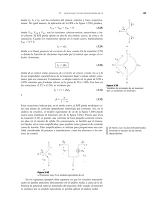 3.9 Aplicaciones: Circuitos transistorizados de cd 109
donde IE, IC e IB, son las corrientes del emisor, colector y base, respectiva-
mente. De igual manera, la aplicación de la LTK a la figura 3.39b) produce
VCE ϩ VEB ϩ VBC ϭ 0 (3.28)
donde VCE, VEB y VBC, son las tensiones colector-emisor, emisor-base y ba-
se-colector. El BJT puede operar en uno de tres modos: activo, de corte y de
saturación. Cuando los transistores operan en el modo activo, habitualmente
VBE Ӎ 0.7 V,
IC ϭ ␣IE (3.29)
donde ␣ se llama ganancia de corriente de base común. En la ecuación (3.29)
␣ denota la fracción de electrones inyectada por el emisor que recoge el co-
lector. Asimismo,
IC ϭ ␤IB (3.30)
donde ␤ se conoce como ganancia de corriente de emisor común. La ␣ y la
␤ son propiedades características de un transistor dado y toman valores cons-
tantes para ese transistor. Usualmente, ␣ adopta valores en la gama de 0.98 a
0.999, mientras que ␤ adopta valores en la gama de 50 a 1 000. Con base en
las ecuaciones (3.27) a (3.30), es evidente que
IE ϭ (1 ϩ ␤)IB (3.31)
y
␤ ϭ (3.32)
Estas ecuaciones indican que, en el modo activo, el BJT puede modelarse co-
mo una fuente de corriente dependiente controlada por corriente. Así, en el
análisis de circuitos, el modelo equivalente de cd de la figura 3.40b) puede
usarse para remplazar al transistor npn de la figura 3.40a). Puesto que ␤ en
la ecuación (3.32) es grande, una corriente de base pequeña controla corrien-
tes altas en el circuito de salida. En consecuencia, es factible que el transis-
tor bipolar sirva como amplificador, pues produce tanto ganancia de corriente
como de tensión. Tales amplificadores se utilizan para proporcionar una can-
tidad considerable de potencia a transductores, como los altavoces o los mo-
tores de control.
␣
1 Ϫ ␣
En los siguientes ejemplos debe repararse en que los circuitos transistori-
zados no pueden analizarse directamente con el análisis nodal, a causa de la di-
ferencia de potencial entre las terminales del transistor. Sólo cuando el transistor
se sustituye por su modelo equivalente es posible aplicar el análisis nodal.
B
C
E
+
+
+
−
−−
VCB
VCE
VBE
B
C
E
IB
IC
IE
a)
b)
Figura 3.39
Variables de terminales de un transistor
npn: a) corrientes, b) tensiones.
B C
E
IB IC
VBE
VCE
+
−
+
−
B
C
E
IB
a) b)
VBE
VCE
+
+
−
−
␤IB
Figura 3.40
a) Transistor npn, b) su modelo equivalente de cd.
De hecho, los circuitos transistorizados
fomentan el estudio de las fuentes
dependientes.
 