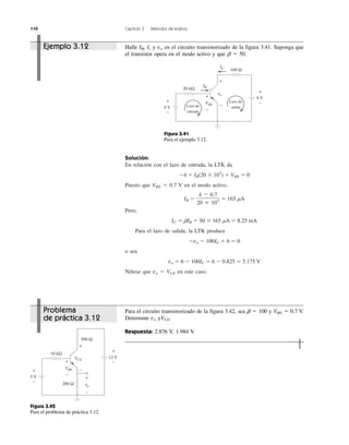 110 Capítulo 3 Métodos de análisis
Solución:
En relación con el lazo de entrada, la LTK da
Ϫ4 ϩ IB(20 ϫ 103
) ϩ VBE ϭ 0
Puesto que VBE ϭ 0.7 V en el modo activo,
IB ϭ ϭ 165 ␮A
Pero,
IC ϭ ␤IB ϭ 50 ϫ 165 ␮A ϭ 8.25 mA
Para el lazo de salida, la LTK produce
Ϫvo Ϫ 100IC ϩ 6 ϭ 0
o sea
vo ϭ 6 Ϫ 100IC ϭ 6 Ϫ 0.825 ϭ 5.175 V
Nótese que vo ϭ VCE en este caso.
4 Ϫ 0.7
20 ϫ 103
Ejemplo 3.12 Halle IB, Ic y vo en el circuito transistorizado de la figura 3.41. Suponga que
el transistor opera en el modo activo y que ␤ ϭ 50.
IC
+
−
+
+
−
−
+
−
4 V
6 V
20 kΩ
IB
VBE
vo
Lazo de
salidaLazo de
entrada
100 Ω
Figura 3.41
Para el ejemplo 3.12.
+
−
+
+
+
−
−
−
+
−
5 V
12 V
10 kΩ
500 Ω
VBE
VCE
200 Ω vo
Figura 3.42
Para el problema de práctica 3.12.
Problema
de práctica 3.12
Para el circuito transistorizado de la figura 3.42, sea ␤ ϭ 100 y VBE ϭ 0.7 V.
Determine vo yVCE.
Respuesta: 2.876 V, 1.984 V.
 