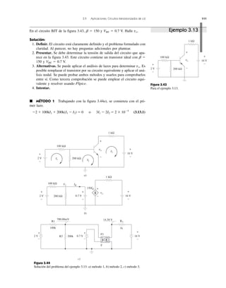 3.9 Aplicaciones: Circuitos transistorizados de cd 111
2 V
100 kΩ
+
−
+
−
16 V
200 kΩ
1 kΩ
+
−
vo
Figura 3.43
Para el ejemplo 3.13.
Figura 3.44
Solución del problema del ejemplo 3.13: a) método 1, b) método 2, c) método 3.
+
−
vo
+
−
1 kΩ
100 kΩ
200 kΩ2 V
16 V
2 V
I1 I2
IBV1
I3
a)
b)
+
−
+
−
0.7 V
100 kΩ
200 kΩ
1 kΩ
vo
150IB +
−
c)
R1
100k
+
−
2 V 0.7 VR2 200k
700.00mV 14.58 V
+
−
R3
1k
F1
F
+
−
+
−
16 V
+
−
16 V
En el circuito BJT de la figura 3.43, ␤ ϭ 150 y VBE ϭ 0.7 V. Halle vo.
Solución:
1. Definir. El circuito está claramente definido y el problema formulado con
claridad. Al parecer, no hay preguntas adicionales por plantear.
2. Presentar. Se debe determinar la tensión de salida del circuito que apa-
rece en la figura 3.43. Este circuito contiene un transistor ideal con ␤ ϭ
150 y VBE ϭ 0.7 V.
3. Alternativas. Se puede aplicar el análisis de lazos para determinar vo. Es
posible remplazar el transistor por su circuito equivalente y aplicar el aná-
lisis nodal. Se puede probar ambos métodos y usarlos para comprobarlos
entre sí. Como tercera comprobación se puede emplear el circuito equi-
valente y resolver usando PSpice.
4. Intentar.
᭿ MÉTODO 1 Trabajando con la figura 3.44a), se comienza con el pri-
mer lazo.
Ϫ2 ϩ 100kI1 ϩ 200k(I1 Ϫ I2) ϭ 0 o 3I1 Ϫ 2I2 ϭ 2 ϫ 10Ϫ5
(3.13.1)
Ejemplo 3.13
 