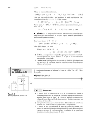 112 Capítulo 3 Métodos de análisis
Ahora, en cuanto al lazo número 2,
200k(I2 Ϫ I1) ϩ VBE ϭ 0 o Ϫ2I1 ϩ 2I2 ϭ Ϫ0.7 ϫ 10Ϫ5
(3.13.2)
Dado que hay dos ecuaciones y dos incógnitas, se puede determinar I1 e I2.
Al sumar la ecuación (3.13.1) y (3.13.2) se obtiene
I1 ϭ 1.3 ϫ 10Ϫ5
A e I2 ϭ (Ϫ0.7 ϩ 2.6)10Ϫ5
͞2 ϭ 9.5 ␮A
Puesto que I3 ϭ Ϫ150I2 ϭ Ϫ1.425 mA, ahora se puede determinar vo usan-
do el lazo 3:
Ϫvo ϩ 1
kI3 ϩ 16 ϭ 0 o vo ϭ Ϫ1.425 ϩ 16 ϭ 14.575 V
᭿ MÉTODO 2 El remplazo del transistor por su circuito equivalente pro-
duce el circuito que se observa en la figura 3.44b). Ahora se puede usar el
análisis nodal para determinar vo.
En el nodo número 1: V1 ϭ 0.7 V
(0.7 Ϫ 2)͞100k ϩ 0.7͞200k ϩ IB ϭ 0 o IB ϭ 9.5 ␮A
En el nodo número 2 se tiene
150IB ϩ (vo Ϫ 16)͞1k ϭ 0 o
vo ϭ 16 Ϫ 150 ϫ 103
ϫ 9.5 ϫ 10Ϫ6
ϭ 14.575 V
5. Evaluar. Las respuestas se comprueban, pero para una comprobación adi-
cional se puede usar PSpice (método 3), el que da la solución que se
muestra en la figura 3.44c).
6. ¿Satisfactorio? Obviamente se ha obtenido la respuesta deseada con un
muy alto nivel de confianza. Ahora se puede presentar el trabajo como
solución del problema.
Resumen
1. El análisis nodal es la aplicación de la ley de la corriente de Kirchhoff a
los nodos distintos del de referencia. (Se aplica tanto a circuitos de dis-
posición plana como no plana.) Se expresa el resultado en términos de
voltajes de nodo. La solución de las ecuaciones simultáneas produce las
tensiones de los nodos.
2. Un supernodo consta de dos nodos distintos del de referencia conectados
mediante una fuente de tensión (dependiente o independiente).
3. El análisis de lazo es la aplicación de la ley de tensión de Kirchhoff a al-
rededor de los lazos en un circuito de disposición plana. El resultado se
expresa en términos de corrientes de lazo. La solución de las ecuaciones
simultáneas produce las corrientes de lazo.
3.10
Problema
de práctica 3.13
El circuito transistorizado de la figura 3.45 tiene ␤ ϭ 80 y VBE ϭ 0.7 V. Ha-
lle vo e Io.
Respuesta: 3 V, 150 ␮A.
Figura 3.45
Para el problema de práctica 3.13.
1 V
10 V
120 kΩ
20 kΩ
20 kΩ
+
−
Io
VBE
+
−
vo
+
−
+
−
 