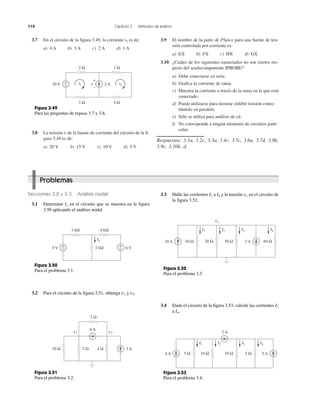 114 Capítulo 3 Métodos de análisis
3.7 En el circuito de la figura 3.49, la corriente i2 es de:
a) 4 A b) 3 A c) 2 A d) 1 A
3.8 La tensión v de la fuente de corriente del circuito de la fi-
gura 3.49 es de:
a) 20 V b) 15 V c) 10 V d) 5 V
3.9 El nombre de la parte de PSpice para una fuente de ten-
sión controlada por corriente es:
a) EX b) FX c) HX d) GX
3.10 ¿Cuáles de los siguientes enunciados no son ciertos res-
pecto del seudocomponente IPROBE?
a) Debe conectarse en serie.
b) Grafica la corriente de rama.
c) Muestra la corriente a través de la rama en la que está
conectado.
d) Puede utilizarse para mostrar exhibir tensión conec-
tándolo en paralelo.
e) Sólo se utiliza para análisis de cd.
f) No corresponde a ningún elemento de circuitos parti-
cular.
Respuestas: 3.1a, 3.2c, 3.3a, 3.4c, 3.5c, 3.6a, 3.7d, 3.8b,
3.9c, 3.10b, d.
3.3 Halle las corrientes I1 a I4 y la tensión vo en el circuito de
la figura 3.52.
3.4 Dado el circuito de la figura 3.53, calcule las corrientes I1
a I4.
Secciones 3.2 y 3.3 Análisis nodal
3.1 Determine Ix en el circuito que se muestra en la figura
3.50 aplicando el análisis nodal.
3.2 Para el circuito de la figura 3.51, obtenga v1 y v2.
Problemas
6 V9 V
1 kΩ 4 kΩ
2 kΩ+
−
+
−
Ix
Figura 3.50
Para el problema 3.1.
Figura 3.51
Para el problema 3.2.
Figura 3.52
Para el problema 3.3.
Figura 3.53
Para el problema 3.4.
3 A
6 A
5 Ω10 Ω
2 Ω
v1 v2
4 Ω
10 A 2 A 60 Ω30 Ω20 Ω10 Ω
I1 I2 I3 I4
vo
4 A 5 A
2 A
5 Ω10 Ω10 Ω5 Ω
I1 I2 I3 I4
i1 i22 A20 V +
−
2 Ω 1 Ω
3 Ω 4 Ω
v
+
−
Figura 3.49
Para las preguntas de repaso 3.7 y 3.8.
 