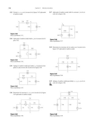 116 Capítulo 3 Métodos de análisis
3.13 Calcule v1 y v2 en el circuito de la figura 3.62 aplicando
el análisis nodal.
3.14 Aplicando el análisis nodal, halle vo en el circuito de la fi-
gura 3.63.
3.15 Aplique el análisis nodal para hallar io y la potencia disi-
pada en cada resistor del circuito de la figura 3.64.
3.16 Determine las tensiones v1 a v3 en el circuito de la figura
3.65 aplicando el análisis nodal.
3.17 Aplicando el análisis nodal, halle la corriente i1 en el cir-
cuito de la figura 3.66.
3.18 Determine las tensiones de los nodos en el circuito de la
figura 3.67 aplicando el análisis nodal.
3.19 Aplique el análisis nodal para hallar v1, v2 y v3 en el cir-
cuito de la figura 3.68.
Figura 3.62
Para el problema 3.13.
Figura 3.63
Para el problema 3.14.
Figura 3.64
Para el problema 3.15.
8 Ω 4 Ω 3 A
2 Ω 2 V
v2v1
+ −
2 Ω
5 A
8 Ω
+
−
+
−4 Ω 20 Vvo
+
−
1 Ω
40 V
5 S6 S
2 A
io
4 A
3 S
10 V
+ −
Figura 3.65
Para el problema 3.16.
Figura 3.66
Para el problema 3.17.
Figura 3.67
Para el problema 3.18.
Figura 3.68
Para el problema 3.19.
1 S 13 V
2 S
v1 v2
2vo
v3
8 S
2 A 4 Svo
+
−
+
−
+ −
60 V
io
3io
10 Ω
8 Ω
2 Ω
+
−
4 Ω
5 A
2
31
2 Ω2 Ω
10 V
+−
8 Ω4 Ω
4 Ω 2 Ω
4 Ω
2 Ω
3 A
12 V
8 Ω
8 Ωv1
v2
v3
5 A
+
–
 
