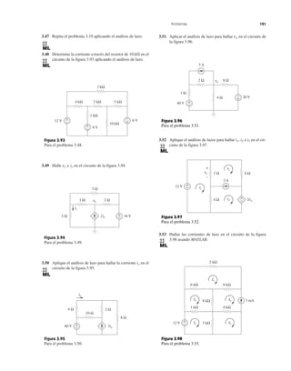 Problemas 121
3.47 Repita el problema 3.19 aplicando el análisis de lazo.
3.48 Determine la corriente a través del resistor de 10 k⍀ en el
circuito de la figura 3.93 aplicando el análisis de lazo.
3.49 Halle vo e io en el circuito de la figura 3.94.
3.50 Aplique el análisis de lazo para hallar la corriente io en el
circuito de la figura 3.95.
3.51 Aplicar el análisis de lazo para hallar vo en el circuito de
la figura 3.96.
3.52 Aplique el análisis de lazos para hallar i1, i2 e i3 en el cir-
cuito de la figura 3.97.
3.53 Hallar las corrientes de lazo en el circuito de la figura
3.98 usando MATLAB.
Figura 3.93
Para el problema 3.48.
Figura 3.94
Para el problema 3.49.
Figura 3.95
Para el problema 3.50.
12 V
8 V
6 V
10 kΩ
1 kΩ
4 kΩ 2 kΩ 5 kΩ
3 kΩ
+
− +
−
+
−
16 V2io
3 Ω
1 Ω 2 Ω
2 Ω +
−
io
vo
Figura 3.96
Para el problema 3.51.
Figura 3.97
Para el problema 3.52.
Figura 3.98
Para el problema 3.53.
20 V
5 A
2 Ω 8 Ω
1 Ω
40 V
vo
+
−
+
−4 Ω
12 V +
−
8 Ω
4 Ω +
−
2 Ωvo
2vo
i2
i3
i1
3 A
+
−
2 kΩ
I5
6 kΩ 8 kΩ
8 kΩ
3 kΩ
I3 I4
1 kΩ 4 kΩ
12 V +
−
I2I1
3 mA
3io
10 Ω
4 Ω
60 V +
−
io
8 Ω
2 Ω
 