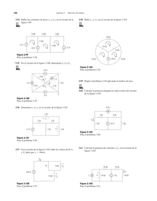 122 Capítulo 3 Métodos de análisis
3.54 Hallar las corrientes de lazos i1, i2 e i3 en el circuito de la
figura 3.99.
3.58 Halle i1, i2 e i3 en el circuito de la figura 3.103.
3.59 Repita el problema 3.30 aplicando el análisis de lazo.
3.60 Calcular la potencia disipada en cada resistor del circuito
de la figura 3.104.
3.61 Calcular la ganancia de corriente io͞is, en el circuito de la
figura 3.105.
*3.55 En el circuito de la figura 3.100, determinar I1, I2 e I3.
3.56 Determine v1 y v2, en el circuito de la figura 3.101.
3.57 En el circuito de la figura 3.102, halle los valores de R, V1
y V2 dado que io ϭ 18mA.
Figura 3.103
Para el problema 3.58.
Figura 3.104
Para el problema 3.60.
Figura 3.105
Para el problema 3.61.
Figura 3.99
Para el problema 3.54.
Figura 3.100
Para el problema 3.55.
Figura 3.101
Para el problema 3.56.
Figura 3.102
Para el problema 3.57.
12 V
i1
i2
i3
1 kΩ 1 kΩ
1 kΩ
1 kΩ
+
−
10 V 12 V
1 kΩ
+
− +
−
4 A 2 Ω
1 A
I3
I1
I2
6 Ω
12 Ω 4 Ω
8 V
+ −
10 V
+ −
12 V
2 Ω 2 Ω
2 Ω+
−
2 Ω
v1
2 Ωv2
+
−
+ −
10 Ω
10 Ω
120 V 30 Ω30 Ω
30 Ω
i3
i2
i1
+
−
10 V
0.5io
4 Ω 8 Ω
1 Ω 2 Ω+
−
io
5vo
20 Ω 10 Ω
40 Ω
io
is 30 Ωvo
+
−
–
+
100 V
V1
io
+
+
−
V2
+
−
−
R
4 kΩ
3 kΩ
 
