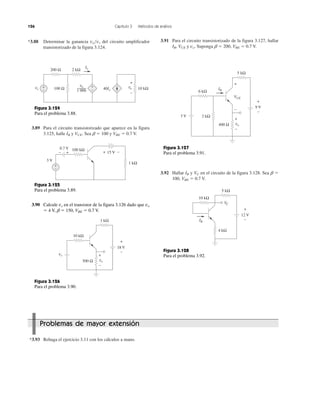 126 Capítulo 3 Métodos de análisis
*3.88 Determinar la ganancia vo͞vs del circuito amplificador
transistorizado de la figura 3.124.
3.89 Para el circuito transistorizado que aparece en la figura
3.125, halle IB y VCE. Sea ␤ ϭ 100 y VBE ϭ 0.7 V.
3.91 Para el circuito transistorizado de la figura 3.127, hallar
IB, VCE y vo. Suponga ␤ ϭ 200, VBE ϭ 0.7 V.
3.92 Hallar IB y VC en el circuito de la figura 3.128. Sea ␤ ϭ
100, VBE ϭ 0.7 V.
*3.93 Rehaga el ejercicio 3.11 con los cálculos a mano.
Problemas de mayor extensión
Figura 3.124
Para el problema 3.88.
2 kΩ
100 Ω
200 Ω
vs 40Io
Io
vo 10 kΩ
vo
1 000
+
−
+
−
+
−
+− −+
100 kΩ
15 V
3 V
0.7 V
+
−
1 kΩ
Figura 3.125
Para el problema 3.89.
+
−
18 V
1 kΩ
vs
10 kΩ
+
−
500 Ω vo
Figura 3.126
Para el problema 3.90.
+
−
9 V
5 kΩ
3 V
6 kΩ
+
−
400 Ω vo
VCE
+
−
IB
2 kΩ
Figura 3.127
Para el problema 3.91.
+
−IB
12 V
4 kΩ
VC
10 kΩ
5 kΩ
Figura 3.128
Para el problema 3.92.
3.90 Calcule vs en el transistor de la figura 3.126 dado que vo
ϭ 4 V, ␤ ϭ 150, VBE ϭ 0.7 V.
 