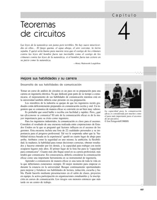 Teoremas
de circuitos
Las leyes de la naturaleza son justas pero terribles. No hay suave misericor-
dia en ellas… El fuego quema, el agua ahoga, el aire carcome, la tierra
sepulta. Y quizá sería bueno para nuestra raza que el castigo de los crímenes
contra las leyes del hombre fuera tan inevitable como el castigo de los
crímenes contra las leyes de la naturaleza, si el hombre fuera tan certero en
su juicio como la naturaleza.
—Henry Wadsworth Longfellow
C a p í t u l o
4
127
La capacidad para la comunicación
eficaz es considerada por muchos como
el paso más importante para el ascenso
de un ejecutivo.
© Jon Feingersh/CORBIS
Mejore sus habilidades y su carrera
Desarrollo de sus habilidades de comunicación
Tomar un curso de análisis de circuitos es un paso en su preparación para una
carrera en ingeniería eléctrica. Ya que dedicará gran parte de su tiempo a comu-
nicarse, el mejoramiento de sus habilidades de comunicación mientras está en
la universidad también debería estar presente en esa preparación.
Los miembros de la industria se quejan de que los ingenieros recién gra-
duados están deficientemente preparados en comunicación escrita y oral. Un in-
geniero que se comunica de manera eficaz se convierte en un bien muy valioso.
Es probable que usted hable o escriba con facilidad y rapidez. Pero, ¿qué
tan eficazmente se comunica? El arte de la comunicación eficaz es de la ma-
yor importancia para su éxito como ingeniero.
Para los ingenieros industriales, la comunicación es clave para el ascenso.
Considere el resultado de una encuesta realizada entre corporaciones de Esta-
dos Unidos en la que se preguntó qué factores influyen en el ascenso de los
gerentes. Esta encuesta incluía una lista de 22 cualidades personales y su im-
portancia para el progreso profesional. Tal vez le sorprenda saber que la “ha-
bilidad técnica basada en la experiencia” quedó en cuarto lugar de abajo para
arriba. Atributos como la seguridad en uno mismo; la ambición; la flexibili-
dad; la madurez; la habilidad para tomar decisiones correctas, obtener resulta-
dos y hacerse entender por los demás, y la capacidad para trabajar con tesón
ocuparon lugares más altos. El primer lugar de la lista fue para la “capacidad
para comunicarse”. Cuanto más alto llegue usted en su carrera profesional, más
tendrá que comunicarse. En consecuencia, debería considerar la comunicación
eficaz como una importante herramienta en su instrumental de ingeniería.
Aprender a comunicarse de manera eficaz es una tarea de toda la vida en
la que deberíamos esmerarnos siempre. El mejor momento para empezar es
durante la estancia en la universidad. Busque continuamente oportunidades
para mejorar y fortalecer sus habilidades de lectura, redacción, escucha y ha-
bla. Puede hacerlo mediante presentaciones en el salón de clases, proyectos
en equipo, la activa participación en organizaciones estudiantiles y la inscrip-
ción en cursos de comunicación. Los riesgos son menores entonces que más
tarde en un centro de trabajo.
 