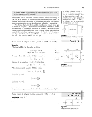 4.2 Propiedad de linealidad 129
Un circuito lineal es aquel cuya salida se relaciona linealmente con (o es di-
rectamente proporcional a) su entrada.
En este libro sólo se consideran circuitos lineales. Nótese que como p ϭ
i2
R ϭ v1
/R (lo que hace de ella una función cuadrática más que lineal), la
relación entre potencia y tensión (o corriente) es no lineal. Por lo tanto,
los teoremas cubiertos en este capítulo no son aplicables a la potencia.
Para ilustrar el principio de linealidad, considérese el circuito lineal que
se muestra en la figura 4.1. Este circuito lineal no tiene dentro de él fuentes
independientes. Es excitado por una fuente de tensión vs, la cual sirve como
entrada. El circuito termina con una carga R. Puede tomarse la corriente i a
través de R como salida. Supóngase que vs ϭ 10 V da i ϭ 2 A. De acuerdo
con el principio de linealidad, vs ϭ 1 V dará en i ϭ 0.2 A. Por la misma ra-
zón, i ϭ 1 mA tiene que deberse a vs ϭ 5 mV.
Por ejemplo, cuando la corriente i1
fluye por el resistor R, la potencia es
p1 ϭ Ri2
1, y cuando la corriente i2 fluye
por R, la potencia es p2 ϭ Ri2
2 . Si la
corriente i1 ϩ i2 fluye por R, la potencia
absorbida es p3 ϭ R(i1 ϩ i2)2
ϭ Ri2
1 ϩ
Ri2
2 ϩ 2Ri1i2 p1 ϩ p2. Así, la relación
con la potencia es no lineal.
Figura 4.3
Para el problema de práctica 4.1.
Para el circuito de la figura 4.2, halle Io cuando vs ϭ 12 V y vs ϭ 24 V.
Solución:
Al aplicar la LTK a las dos mallas se obtiene
12i1 Ϫ 4i2 ϩ vs ϭ 0 (4.1.1)
Ϫ4i1 ϩ 16i2 Ϫ 3vs Ϫ vs ϭ 0 (4.1.2)
Pero vx ϭ 2i1. Así, la ecuación (4.1.2) se convierte en
Ϫ10i1 ϩ 16i2 Ϫ vs ϭ 0 (4.1.3)
La suma de las ecuaciones (4.1.1) y (4.1.3) produce
2i1 ϩ 12i2 ϭ 0 1 i1 ϭ Ϫ6i2
Al sustituir esto en la ecuación (4.1.1) se obtiene
Ϫ76i2 ϩ vs ϭ 0 1 i2 ϭ
Cuando vs ϭ 12 V,
Io ϭ i2 ϭ A
Cuando vs ϭ 24 V,
Io ϭ i2 ϭ A
lo que demuestra que cuando el valor de la fuente se duplica, Io se duplica.
Para el circuito de la figura 4.3, halle vo cuando is ϭ 15 e is ϭ 30 A.
Respuesta: 10 V, 20 V.
24
76
12
16
vs
76
Problema
de práctica 4.1
Ejemplo 4.1
Figura 4.2
Para el ejemplo 4.1.
Figura 4.1
Circuito lineal con entrada vs y salida i.
vs R
i
+
− Circuito lineal
is
6 Ω
4 Ω2 Ω
+
−
vo
+
−vs
vx
3vx
i1 i2
2 Ω 8 Ω
4 Ω
6 Ω
4 Ω
−
+
+ − Io
 