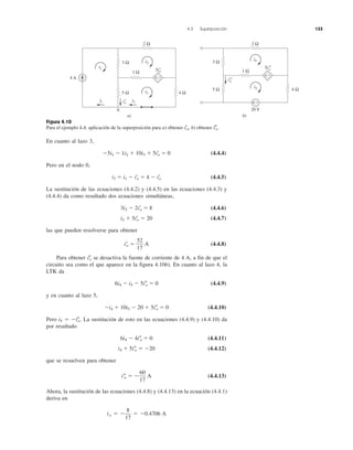 4.3 Superposición 133
Figura 4.10
Para el ejemplo 4.4: aplicación de la superposición para a) obtener iЈo, b) obtener iЉo.
En cuanto al lazo 3,
Ϫ5i1 Ϫ 1i2 ϩ 10i3 ϩ 5iЈo ϭ 0 (4.4.4)
Pero en el nodo 0,
i3 ϭ i1 Ϫ iЈo ϭ 4 Ϫ iЈo (4.4.5)
La sustitución de las ecuaciones (4.4.2) y (4.4.5) en las ecuaciones (4.4.3) y
(4.4.4) da como resultado dos ecuaciones simultáneas,
3i2 Ϫ 2iЈo ϭ 8 (4.4.6)
i2 ϩ 5iЈo ϭ 20 (4.4.7)
las que pueden resolverse para obtener
iЈo ϭ A (4.4.8)
Para obtener iЉo se desactiva la fuente de corriente de 4 A, a fin de que el
circuito sea como el que aparece en la figura 4.10b). En cuanto al lazo 4, la
LTK da
6i4 Ϫ i5 Ϫ 5iЉo ϭ 0 (4.4.9)
y en cuanto al lazo 5,
Ϫi4 ϩ 10i5 Ϫ 20 ϩ 5iЉo ϭ 0 (4.4.10)
Pero i5 ϭ ϪiЉo. La sustitución de esto en las ecuaciones (4.4.9) y (4.4.10) da
por resultado
6i4 Ϫ 4iЉo ϭ 0 (4.4.11)
i4 ϩ 5iЉo ϭ Ϫ20 (4.4.12)
que se resuelven para obtener
iЉo ϭ Ϫ A (4.4.13)
Ahora, la sustitución de las ecuaciones (4.4.8) y (4.4.13) en la ecuación (4.4.1)
deriva en
io ϭ Ϫ ϭ Ϫ0.4706 A
8
17
60
17
52
17
4 A
3 Ω
5 Ω
1 Ω
2 Ω
4 Ω
+ −
i1 i3i′o
5i′o
0
a)
3 Ω
5 Ω
1 Ω
2 Ω
4 Ω
+ −
i′′o
5i′′o
b)
20 V
+ −
i1
i2
i3
i5
i4
 
