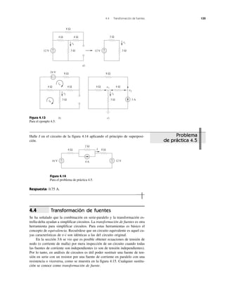 4.4 Transformación de fuentes 135
Problema
de práctica 4.5
Figura 4.13
Para el ejemplo 4.5.
Figura 4.14
Para el problema de práctica 4.5.
Respuesta: 0.75 A.
Halle I en el circuito de la figura 4.14 aplicando el principio de superposi-
ción.
Transformación de fuentes
Se ha señalado que la combinación en serie-paralelo y la transformación es-
trella-delta ayudan a simplificar circuitos. La transformación de fuentes es otra
herramienta para simplificar circuitos. Para estas herramientas es básico el
concepto de equivalencia. Recuérdese que un circuito equivalente es aquel cu-
yas características de v-i son idénticas a las del circuito original.
En la sección 3.6 se vio que es posible obtener ecuaciones de tensión de
nodo (o corriente de malla) por mera inspección de un circuito cuando todas
las fuentes de corriente son independientes (o son de tensión independientes).
Por lo tanto, en análisis de circuitos es útil poder sustituir una fuente de ten-
sión en serie con un resistor por una fuente de corriente en paralelo con una
resistencia o viceversa, como se muestra en la figura 4.15. Cualquier sustitu-
ción se conoce como transformación de fuente.
4.4
8 Ω
4 Ω 4 Ω
3 Ω12 V +
−
3 Ω
3 Ω12 V +
−
a)
8 Ω24 V
4 Ω 4 Ω
3 Ω
b)
+ −
ib
ia
8 Ω
4 Ω 4 Ω
3 Ω 3 A
v1
v2
c)
i1
i2 i3
i1
16 V
8 Ω
2 Ω
4 A
6 Ω
+
− 12 V+
−
I
 