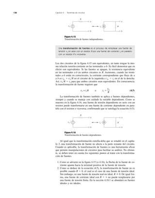 136 Capítulo 4 Teoremas de circuitos
Figura 4.15
Transformación de fuentes independientes.
Una transformación de fuentes es el proceso de remplazar una fuente de
tensión vs en serie con un resistor R por una fuente de corriente is en paralelo
con un resistor R o viceversa.
Los dos circuitos de la figura 4.15 son equivalentes, en tanto tengan la mis-
ma relación tensión-corriente en las terminales a-b. Es fácil demostrar que en
efecto son equivalentes. Si las fuentes se apagan, la resistencia equivalente
en las terminales a-b en ambos circuitos es R. Asimismo, cuando las termi-
nales a-b están en cortocircuito, la corriente correspondiente que fluye de a
a b es isc ϭ vs͞R en el circuito de la izquierda e isc ϭ is en el de la derecha.
Así, vs͞R ϭ is para que ambos circuitos sean equivalentes. En consecuencia,
la transformación de fuente requiere que
vs = is R o is ϭ (4.5)
La transformación de fuentes también se aplica a fuentes dependientes,
siempre y cuando se maneje con cuidado la variable dependiente. Como se
muestra en la figura 4.16, una fuente de tensión dependiente en serie con un
resistor puede transformarse en una fuente de corriente dependiente en para-
lelo con el resistor o viceversa, confirmando que se satisfaga la ecuación (4.5).
Figura 4.16
Transformación de fuentes dependientes.
Al igual que la transformación estrella-delta que se estudió en el capítu-
lo 2, una transformación de fuente no afecta a la parte restante del circuito.
Cuando es aplicable, la transformación de fuentes es una herramienta eficaz
que permite manipulaciones de circuitos para facilitar su análisis. No obstan-
te, se deben tener en cuenta los siguientes puntos al tratar con la transforma-
ción de fuentes.
1. Como se advierte en la figura 4.15 (o 4.16), la flecha de la fuente de co-
rriente apunta hacia la terminal positiva de la fuente de tensión.
2. Como se deduce de la ecuación (4.5), la transformación de fuente no es
posible cuando R ϭ 0, el cual es el caso de una fuente de tensión ideal.
Sin embargo, en una fuente de tensión real no ideal, R 0. De igual for-
ma, una fuente de corriente ideal con R ϭ ϱ no puede remplazarse por
una fuente de tensión finita. En la sección 4.10.1 se abundará en fuentes
ideales y no ideales.
vs
R
+
−vs
R
a
b
is R
a
b
vs
R
a
b
is R
a
b
+
−
 