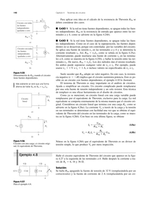 140 Capítulo 4 Teoremas de circuitos
Ejemplo 4.8 Halle el circuito equivalente de Thevenin del circuito que aparece en la figu-
ra 4.27 a la izquierda de las terminales a-b. Halle después la corriente a tra-
vés de RL ϭ 6, 16 y 36 ⍀.
Solución:
Se halla RTh apagando la fuente de tensión de 32 V (remplazándola por un
cortocircuito) y la fuente de corriente de 2 A (remplazándola por un cir-
Para aplicar esta idea en el cálculo de la resistencia de Thevenin RTh se
deben considerar dos casos.
■ CASO 1 Si la red no tiene fuentes dependientes, se apagan todas las fuen-
tes independientes. RTh es la resistencia de entrada que aparece entre las ter-
minales a y b, como se advierte en la figura 4.24b).
■ CASO 2 Si la red tiene fuentes dependientes, se apagan todas las fuen-
tes independientes. Como en el caso de la superposición, las fuentes depen-
dientes no se desactivan, porque son controladas por las variables del circuito.
Se aplica una fuente de tensión vo en las terminales a y b y se determina la
corriente resultante io. Así, RTh ϭ vo/io, como se señala en la figura 4.25a).
Alternativamente, puede insertarse una fuente de corriente io en las termina-
les a-b, como se muestra en la figura 4.25b), y hallar la tensión entre las ter-
minales vo. De nuevo, RTh ϭ vo/io. Los dos métodos dan el mismo resultado.
En ambos puede suponerse cualquier valor de vo e io. Por ejemplo, puede
usarse vo ϭ 1 V o io ϭ 1 A, o incluso valores no especificados de vo o io.
Suele suceder que RTh adopte un valor negativo. En este caso, la resisten-
cia negativa (v ϭ ϪiR) implica que el circuito suministra potencia. Esto es po-
sible en un circuito con fuentes dependientes; el ejemplo 4.10 lo ilustrará.
El teorema de Thevenin es muy importante en el análisis de circuitos.
Ayuda a simplificar un circuito. Un circuito complicado puede remplazarse
por una sola fuente de tensión independiente y un solo resistor. Esta técnica
de remplazo es una eficaz herramienta en el diseño de circuitos.
Como ya se mencionó, un circuito lineal con una carga variable puede
remplazarse por el equivalente de Thevenin, exclusivo para la carga. La red
equivalente se comporta externamente de la misma manera que el circuito ori-
ginal. Considérese un circuito lineal que termina con una carga RL, como se
advierte en la figura 4.26a). La corriente VL a través de la carga y la tensión
en sus terminales se determinan con facilidad una vez que se obtiene el equi-
valente de Thevenin del circuito en las terminales de la carga, como se mues-
tra en la figura 4.26b). Con base en esta última figura, se obtiene
IL ϭ (4.8a)
VL ϭ RL IL ϭ VTh (4.8b)
Nótese en la figura 4.26b) que el equivalente de Thevenin es un divisor de
tensión simple, lo que produce VL por mera inspección.
RL
RTh ϩ RL
VTh
RTh ϩ RL
Figura 4.25
Determinación de RTh cuando el circuito
tiene fuentes dependientes.
Figura 4.26
Circuito con una carga: a) circuito origi-
nal, b) equivalente de Thevenin.
Más adelante se verá que una forma
alterna de hallar RTh es RTh = voc/isc.
Figura 4.27
Para el ejemplo 4.8.
vo
Circuito con todas
las fuentes
independientes
igualadas a cero
a
b
a)
RTh =
+
−
vo
io
io
iovo
Circuito con todas
las fuentes
independientes
igualadas a cero
a
b
b)
RTh =
vo
io
+
−
Circuito
lineal
a
b
a)
RL
IL
a
b
b)
RL
IL
+
−VTh
RTh
RL32 V 2 A
4 Ω 1 Ω
12 Ω+
−
a
b
 