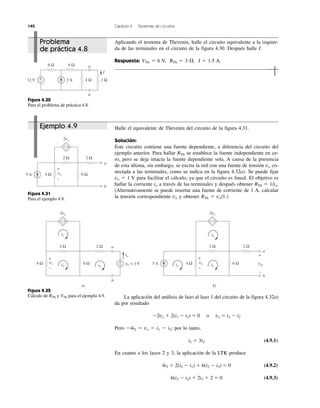 142 Capítulo 4 Teoremas de circuitos
Problema
de práctica 4.8
Ejemplo 4.9
Aplicando el teorema de Thevenin, halle el circuito equivalente a la izquier-
da de las terminales en el circuito de la figura 4.30. Después halle I.
Respuesta: VTh ϭ 6 V, RTh ϭ 3 ⍀, I ϭ 1.5 A.
Halle el equivalente de Thevenin del circuito de la figura 4.31.
Solución:
Este circuito contiene una fuente dependiente, a diferencia del circuito del
ejemplo anterior. Para hallar RTh se establece la fuente independiente en ce-
ro, pero se deja intacta la fuente dependiente sola. A causa de la presencia
de esta última, sin embargo, se excita la red con una fuente de tensión vo co-
nectada a las terminales, como se indica en la figura 4.32a). Se puede fijar
vo ϭ 1 V para facilitar el cálculo, ya que el circuito es lineal. El objetivo es
hallar la corriente io a través de las terminales y después obtener RTh ϭ 1/io.
(Alternativamente se puede insertar una fuente de corriente de 1 A, calcular
la tensión correspondiente vo y obtener RTh ϭ vo/1.)
La aplicación del análisis de lazo al lazo 1 del circuito de la figura 4.32a)
da por resultado
Ϫ2vx ϩ 2(i1 Ϫ i2) ϭ 0 o vx ϭ i1 Ϫ i2
Pero Ϫ4i2 ϭ vx ϭ i1 Ϫ i2; por lo tanto,
i1 ϭ 3i2 (4.9.1)
En cuanto a los lazos 2 y 3, la aplicación de la LTK produce
4i2 ϩ 2(i2 Ϫ i1) ϩ 6(i2 Ϫ i3) ϭ 0 (4.9.2)
6(i3 Ϫ i2) ϩ 2i3 ϩ 2 ϭ 0 (4.9.3)
Figura 4.30
Para el problema de práctica 4.8.
Figura 4.31
Para el ejemplo 4.9.
Figura 4.32
Cálculo de RTh y VTh para el ejemplo 4.9.
12 V 2 A
6 Ω 6 Ω
4 Ω 1 Ω+
−
a
b
I
5 A
2 Ω
2vx
2 Ω
6 Ω4 Ω
a
b
− +
+
−
vx
2 Ω
2vx
2 Ω
6 Ω4 Ω
a
b
− +
+
− vo = 1 V
io
a)
i1
i2
b)
5 A
2 Ω
2vx
2 Ω
6 Ω4 Ω
a
b
− +
voc
+
−
i3
i1 i2i3
+
−
vx
+
−
vx
 