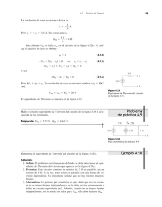 4.5 Teorema de Thevenin 143
La resolución de estas ecuaciones deriva en
i3 ϭ Ϫ A
Pero io ϭ Ϫi3 ϭ 1͞6 A. En consecuencia,
RTh ϭ ϭ 6 ⍀
Para obtener VTh se halla voc en el circuito de la figura 4.32b). Al apli-
car el análisis de lazo se obtiene
i1 ϭ 5 (4.9.4)
Ϫ2vx ϩ 2(i3 Ϫ i2) ϭ 0 1 vx ϭ i3 Ϫ i2 (4.9.5)
4(i2 Ϫ i1) ϩ 2(i2 Ϫ i3) ϩ 6i2 ϭ 0
o sea
12i2 Ϫ 4i1 Ϫ 2i3 ϭ 0 (4.9.6)
Pero 4(i1 ϩ i2) ϭ vx. La resolución de estas ecuaciones conduce a i2 ϭ 10/3.
Así,
VTh ϭ voc ϭ 6i2 ϭ 20 V
El equivalente de Thevenin se muestra en la figura 4.33.
Halle el circuito equivalente de Thevenin del circuito de la figura 4.34 a la iz-
quierda de las terminales.
Respuesta: VTh ϭ 5.33 V, RTh ϭ 0.44 ⍀.
1 V
io
1
6
Determine el equivalente de Thevenin del circuito de la figura 4.35a).
Solución:
1. Definir. El problema está claramente definido; se debe determinar el equi-
valente de Thevenin del circuito que aparece en la figura 4.35a).
2. Presentar. Este circuito contiene un resistor de 2 ⍀ en paralelo con un
resistor de 4 ⍀. A su vez, éstos están en paralelo con una fuente de co-
rriente dependiente. Es importante señalar que no hay fuentes indepen-
dientes.
3. Alternativas. Lo primero por considerar es que, dado que en este circui-
to no se tienen fuentes independientes, se le debe excitar externamente o
hallar un circuito equivalente real. Además, cuando no se tienen fuentes
independientes, no se tendrá un valor para VTh; sólo debe hallarse RTh.
Problema
de práctica 4.9
Figura 4.33
Equivalente de Thevenin del circuito
de la figura 4.31.
Figura 4.34
Para el problema de práctica 4.9.
Ejemplo 4.10
20 V
6 Ω
a
b
+
−
6 V
3 Ω5 Ω
4 Ω
a
b
1.5Ix
+
−
Ix
 