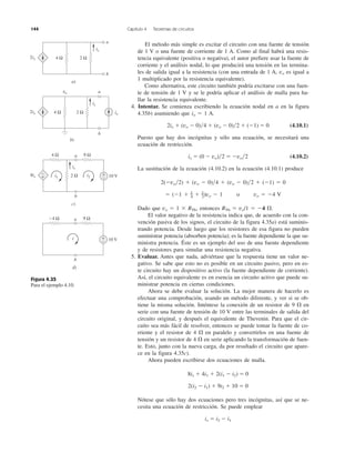 144 Capítulo 4 Teoremas de circuitos
El método más simple es excitar el circuito con una fuente de tensión
de 1 V o una fuente de corriente de 1 A. Como al final habrá una resis-
tencia equivalente (positiva o negativa), el autor prefiere usar la fuente de
corriente y el análisis nodal, lo que producirá una tensión en las termina-
les de salida igual a la resistencia (con una entrada de 1 A, vo es igual a
1 multiplicado por la resistencia equivalente).
Como alternativa, este circuito también podría excitarse con una fuen-
te de tensión de 1 V y se le podría aplicar el análisis de malla para ha-
llar la resistencia equivalente.
4. Intentar. Se comienza escribiendo la ecuación nodal en a en la figura
4.35b) asumiendo que io ϭ 1 A.
2ix ϩ (vo Ϫ 0)͞4 ϩ (vo Ϫ 0)͞2 ϩ (Ϫ1) ϭ 0 (4.10.1)
Puesto que hay dos incógnitas y sólo una ecuación, se necesitará una
ecuación de restricción.
ix ϭ (0 Ϫ vo)͞2 ϭ Ϫvo͞2 (4.10.2)
La sustitución de la ecuación (4.10.2) en la ecuación (4.10.1) produce
2(Ϫvo͞2) ϩ (vo Ϫ 0)͞4 ϩ (vo Ϫ 0)͞2 ϩ (Ϫ1) ϭ 0
ϭ (Ϫ1 ϩ 1
–4 ϩ 1
–2)vo Ϫ 1 o vo ϭ Ϫ4 V
Dado que vo ϭ 1 ϫ RTh, entonces RTh ϭ vo/1 ϭ Ϫ4 ⍀.
El valor negativo de la resistencia indica que, de acuerdo con la con-
vención pasiva de los signos, el circuito de la figura 4.35a) está suminis-
trando potencia. Desde luego que los resistores de esa figura no pueden
suministrar potencia (absorben potencia); es la fuente dependiente la que su-
ministra potencia. Éste es un ejemplo del uso de una fuente dependiente
y de resistores para simular una resistencia negativa.
5. Evaluar. Antes que nada, adviértase que la respuesta tiene un valor ne-
gativo. Se sabe que esto no es posible en un circuito pasivo, pero en es-
te circuito hay un dispositivo activo (la fuente dependiente de corriente).
Así, el circuito equivalente es en esencia un circuito activo que puede su-
ministrar potencia en ciertas condiciones.
Ahora se debe evaluar la solución. La mejor manera de hacerlo es
efectuar una comprobación, usando un método diferente, y ver si se ob-
tiene la misma solución. Inténtese la conexión de un resistor de 9 ⍀ en
serie con una fuente de tensión de 10 V entre las terminales de salida del
circuito original, y después el equivalente de Thevenin. Para que el cir-
cuito sea más fácil de resolver, entonces se puede tomar la fuente de co-
rriente y el resistor de 4 ⍀ en paralelo y convertirlos en una fuente de
tensión y un resistor de 4 ⍀ en serie aplicando la transformación de fuen-
te. Esto, junto con la nueva carga, da por resultado el circuito que apare-
ce en la figura 4.35c).
Ahora pueden escribirse dos ecuaciones de malla.
8ix ϩ 4i1 ϩ 2(i1 Ϫ i2) ϭ 0
2(i2 Ϫ i1) ϩ 9i2 ϩ 10 ϭ 0
Nótese que sólo hay dos ecuaciones pero tres incógnitas, así que se ne-
cesita una ecuación de restricción. Se puede emplear
ix ϭ i2 Ϫ i1
Figura 4.35
Para el ejemplo 4.10.
2ix 4 Ω 2 Ω
a
b
ix
vo
a)
2ix io4 Ω 2 Ω
a
b
ix
b)
8ix
b
a
ix
−
+ 2 Ω
4 Ω 9 Ω
i2
+
− 10 Vi1
c)
b
a−4 Ω 9 Ω
+
− 10 Vi
d)
 