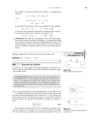 4.6 Teorema de Norton 145
Esto conduce a una nueva ecuación para la malla 1. La simplificación
conduce a
(4 ϩ 2 Ϫ 8)i1 ϩ (Ϫ2 ϩ 8)i2 ϭ 0
o sea
Ϫ2i1 ϩ 6i2 ϭ 0 o i1 ϭ 3i2
Ϫ2i1 ϩ 11i2 ϭ Ϫ10
La sustitución de la primera ecuación en la segunda da como resultado
Ϫ6i2 ϩ 11i2 ϭ Ϫ10 o i2 ϭ Ϫ10͞5 ϭ Ϫ2 A
La aplicación del equivalente de Thevenin es sumamente fácil, ya que só-
lo se tiene una malla, como se advierte en la figura 4.35d).
Ϫ4i ϩ 9i ϩ 10 ϭ 0 o i ϭ Ϫ10͞5 ϭ Ϫ2 A
6. ¿Satisfactorio? Es obvio que se ha hallado el valor del circuito equiva-
lente, como lo pedía el enunciado del problema. La comprobación valida
esa solución (se compara la respuesta obtenida mediante la aplicación del
circuito equivalente con la que se logró mediante el uso de la carga con
el circuito original). Se puede presentar todo esto como solución del pro-
blema.
Teorema de Norton
En 1926, casi 43 años después de que Thevenin publicó su teorema, E. L.
Norton, ingeniero estadounidense de los Bell Telephone Laboratories, propu-
so un teorema similar.
El teorema de Norton establece que un circuito lineal de dos terminales pue-
de remplazarse por un circuito equivalente que consta de una fuente de co-
rriente IN en paralelo con un resistor RN, donde IN es la corriente de
cortocircuito a través de las terminales y RN es la resistencia de entrada o re-
sistencia equivalente en las terminales cuando las fuentes independientes es-
tán desactivadas.
Así, el circuito de la figura 4.37a) puede remplazarse por el de la figura 4.37b).
La comprobación del teorema de Norton se dará en la siguiente sección.
Por ahora interesa principalmente cómo obtener RN e IN. RN se halla de la
misma manera que RTh. De hecho, por lo que ya se sabe sobre la transfor-
mación de fuente, las resistencias de Thevenin y de Norton son iguales; es
decir,
RN ϭ RTh (4.9)
Para encontrar la corriente de Norton IN, se determina la corriente de cor-
tocircuito que fluye de la terminal a a la b en los dos circuitos de la figura
4.37. Es evidente que la corriente de cortocircuito de la figura 4.37b) es IN.
4.6
Obtenga el equivalente de Thevenin del circuito de la figura 4.36.
Respuesta: VTh ϭ 0 V, RTh ϭ Ϫ7.5 ⍀.
Problema
de práctica 4.10
Figura 4.36
Para el problema de práctica 4.10.
Figura 4.37
a) Circuito original, b) circuito equivalen-
te de Norton.
5 Ω 15 Ω
a
b
10 Ω
4vx
+ −
+
−
vx
Circuito
lineal de dos
terminales
a
b
a)
b)
RN
a
b
IN
 