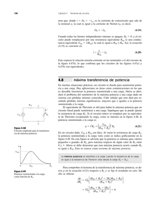 150 Capítulo 4 Teoremas de circuitos
nera que, donde i ϭ D0 ϭ Ϫisc, es la corriente de cortocircuito que sale de
la terminal a, la cual es igual a la corriente de Norton IN; es decir,
D0 ϭ ϪIN (4.19)
Cuando todas las fuentes independientes internas se apagan, D0 ϭ 0, y el cir-
cuito puede remplazarse por una resistencia equivalente Req (o una conduc-
tancia equivalente Geq ϭ 1/Req), la cual es igual a RTh o RN. Así, la ecuación
(4.19) se convierte en
i ϭ Ϫ IN (4.20)
Esto expresa la relación tensión-corriente en las terminales a-b del circuito de
la figura 4.47b), lo que confirma que los circuitos de las figuras 4.47a) y
4.47b) son equivalentes.
Máxima transferencia de potencia
En muchas situaciones prácticas, un circuito se diseña para suministrar poten-
cia a una carga. Hay aplicaciones en áreas como comunicaciones en las que
es deseable maximizar la potencia suministrada a una carga. Ahora se abor-
dará el problema del suministro de la máxima potencia a una carga dado un
sistema con pérdidas internas conocidas. Cabe señalar que esto dará por re-
sultado pérdidas internas significativas, mayores que o iguales a la potencia
suministrada a la carga.
El equivalente de Thevenin es útil para hallar la máxima potencia que un
circuito lineal puede suministrar a una carga. Supóngase que se puede ajustar
la resistencia de carga RL. Si el circuito entero se remplaza por su equivalen-
te de Thevenin exceptuando la carga, como se muestra en la figura 4.48, la
potencia suministrada a la carga es
p ϭ i2
RL ϭ ( )2
RL (4.21)
En un circuito dado, VTh y RTh son fijos. Al variar la resistencia de carga RL,
la potencia suministrada a la carga varía como se indica gráficamente en la
figura 4.49. En esta figura se advierte que la potencia es mínima para valores
pequeños o grandes de RL, pero máxima respecto de algún valor de RL entre
0 y ϱ. Ahora se debe demostrar que esta máxima potencia ocurre cuando RL
es igual a RTh. Esto se conoce como teorema de máxima potencia.
La máxima potencia se transfiere a la carga cuando la resistencia de la carga
es igual a la resistencia de Thevenin vista desde la carga (RL ϭ RTh).
Para comprobar el teorema de la transferencia de máxima potencia, se de-
riva p en la ecuación (4.21) respecto a RL y se fija el resultado en cero. De
ello se obtiene
ϭ V2
Th c d
ϭ V2
Th c d ϭ 0
(RTh ϩ RL Ϫ 2RL)
(RTh ϩ RL)3
(RTh ϩ RL)2
Ϫ 2RL(RTh ϩ RL)
(RTh ϩ RL)4
dp
dRL
VTh
RTh ϩ RL
4.8
v
RTh
Figura 4.48
Circuito empleado para la transferen-
cia de máxima potencia.
Figura 4.49
Potencia suministrada a la carga
como función de RL.
RLVTh
RTh
+
−
a
b
i
p
RLRTh0
pmáx
 