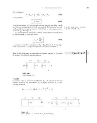 4.8 Máxima transferencia de potencia 151
Halle el valor de RL para la transferencia de máxima potencia en el circuito
de la figura 4.50. Halle la máxima potencia.
Figura 4.50
Para el ejemplo 4.13.
Solución:
Se necesita hallar la resistencia de Thevenin RTh y la tensión de Thevenin
entre las terminales a-b. Para obtener RTh se emplea el circuito de la figura
4.51a) y se obtiene
6 ϫ 12
RTh ϭ 2 ϩ 3 ϩ 6 || 12 ϭ 5 ϩ ———— ϭ 9 ⍀
18
Figura 4.51
Para el ejemplo 4.13: a) cálculo de RTh, b) cálculo de VTh.
Esto implica que
0 ϭ (RTh ϩ RL Ϫ 2RL) ϭ (RTh Ϫ RL) (4.42)
lo cual produce
RL ϭ RTh (4.23)
lo que demuestra que la transferencia de máxima potencia tiene lugar cuando
la resistencia de carga RL es igual a la resistencia de Thevenin RTh. Se puede
confirmar fácilmente que la ecuación (4.23) brinda la máxima potencia de-
mostrando que d2
p͞dR2
L Ͻ 0.
La máxima potencia transferida se obtiene sustituyendo la ecuación (4.23)
en la ecuación (4.21), de lo que resulta
pmáx ϭ (4.24)
La ecuación (4.24) sólo se aplica cuando RL ϭ RTh. Cuando RL RTh, la po-
tencia suministrada a la carga se calcula mediante la ecuación (4.21).
V2
Th
4RTh
Ejemplo 4.13
Se dice que la fuente y la carga se
igualan cuando RL ϭ RTh.
12 V 2 A
6 Ω 3 Ω 2 Ω
12 Ω RL
+
−
a
b
6 Ω 3 Ω 2 Ω
12 Ω
RTh
12 V 2 A
6 Ω 3 Ω 2 Ω
12 Ω+
− VTh
+
−
a) b)
i1 i2
 