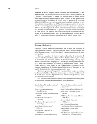 xvi Prefacio
Ambiente de diseño integral para la obtención del conocimiento (KCIDE
para circuitos) Este nuevo software desarrollado en la Universidad Estatal de
Cleveland y financiado por la NASA, está diseñado a fin de ayudar al estu-
diante para que trabaje en un problema sobre circuitos de una manera orga-
nizada utilizando la metodología de los seis pasos en la solución de problemas
del texto. KCIDE para circuitos permite que el estudiante solucione un pro-
blema de circuitos en PSpice y MATLAB, mantenga un registro de la evolu-
ción de su solución y guarde un registro de sus procesos para futura referencia.
Además, el software genera de manera automática un documento en Word y/o
una presentación en PowerPoint. El apéndice F consiste en una descripción
de cómo utilizar este software. En la dirección http://kcide.fennresearch.org/,
la cual se encuentra enlazada a ARIS, se pueden encontrar ejemplos adicio-
nales. El paquete de software se puede bajar de la red sin ningún costo.
Reconocimientos
Queremos expresar nuestro reconocimiento por la ayuda que recibimos de
nuestras esposas (Hannah y Kikelomo), nuestras hijas (Christina, Tamara, Jen-
nifer, Motunrayo, Ann y Joyce), hijo (Baixi), y a todos los miembros de nues-
tras familias.
Queremos agradecer al siguiente equipo editorial y de producción de
McGraw-Hill: Suzanne Jeans, editor; Michael Hackett, editor en jefe; Miche-
lle Flomenhoft y Katie White, editores de desarrollo; Peggy Lucas y Joyce
Watters, administradores del proyecto; Carrie Burger, investigador de fotogra-
fía; y Rick Noel, diseñador; así como a los agentes libres Pamela Carley y
George Watson, y Vijay Kataria de The GTS Companies. Asimismo, recono-
cemos el gran esfuerzo de Tom Hartley de la University of Akron por su eva-
luación detallada de los diferentes elementos del texto.
Queremos agradecer a Yongjian Fu y a su excelente equipo de estudian-
tes Bramarambha Elka y Saravaran Chinniah por su esfuerzo en el desarrollo
de KCIDE para circuitos. Agradecemos sus esfuerzos en ayudarnos a conti-
nuar mejorando este software.
Esta tercera edición se ha visto beneficiada en gran medida de los siguien-
tes revisores y asistentes a simposiums (en orden alfabético):
Jean Andrian, Florida International
University
Jorge L. Aravena, Louisiana
State University
Les Axelrod, Illinois Institute of Tech-
nology
Alok Berry, George Mason
University
Tom Brewer, Georgia Institute of
Technology
Susan Burkett, University of
Arkansas
Rich Christie, University of
Washington
Arunsi Chuku, Tuskegee University
Thomas G. Cleaver, University of
Louisville
Randy Collins, Clemson University
David Dietz, University of New
Mexico
Bill Diong, The University of Texas
at El Paso
Shervin Erfani, University
of Windsor
Alan Felzer, California State
Polytechnic University, Pomona
Bob Grondin, Arizona State
University
Bob Hendricks, Virginia Polytechnic
Institute and State University
 