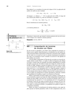 152 Capítulo 4 Teoremas de circuitos
Problema
de práctica 4.13
Determine el valor de RL que tomará la máxima potencia del resto del circui-
to de la figura 4.52. Calcule la máxima potencia.
Respuesta: 4.22 ⍀, 2.901 W.
Comprobación de teoremas
de circuitos con PSpice
En esta sección se aprenderá a usar PSpice para comprobar los teoremas cu-
biertos en este capítulo. Específicamente, se considerará el uso del análisis ba-
rrido en CD para hallar el equivalente de Thevenin o de Norton entre cualquier
par de nodos en un circuito así como la máxima transferencia de potencia a
una carga. Se recomienda al lector consultar la sección D.3 del apéndice D
para estudiar esta sección.
A fin de hallar el equivalente de Thevenin de un circuito en un par de ter-
minales abiertas usando PSpice, se emplea el editor de diagramas para dibujar
el circuito e insertar entre las terminales una fuente independiente de corriente
de prueba, por decir Ip. El nombre de parte de la fuente de corriente de prue-
ba debe ser ISRC. Después se ejecuta un barrido en CD en Ip, como se expli-
ca en la sección D.3. Generalmente es posible lograr que la corriente a través
de Ip varíe de 0 a 1 A en incrementos de 0.1 A. Luego de guardar y simular el
circuito, se utiliza el menú Probe para ilustrar de una gráfica de la tensión en-
tre los extremos de Ip contra la corriente a través de Ip. La intersección en ce-
ro de la gráfica nos proporciona la tensión equivalente de Thevenin, mientras
que la pendiente de la gráfica es igual a la resistencia de Thevenin.
Hallar el equivalente de Norton implica pasos similares, excepto que en-
tre las terminales se inserta una fuente de voltaje independiente de prueba (con
nombre de parte VSRC), por decir Vp. Se ejecuta un barrido en DC en Vp y
se permite que Vp varíe de 0 a 1 V en incrementos de 0.1 V. Una gráfica de
la corriente a través de Vp contra la tensión entre los extremos de Vp se ob-
tiene usando el menú Probe después de la simulación. La intersección en ce-
ro es igual a la corriente de Norton, y la pendiente de la gráfica es igual a la
conductancia de Norton.
Hallar con PSpice la transferencia de máxima potencia a una carga im-
plica ejecutar un barrido paramétrico sobre el valor componente de RL en la
4.9
Para obtener VTh se considera el circuito de la figura 4.51b). La aplicación del
análisis de malla da como resultado
Ϫ12 ϩ 18i1 Ϫ 12i2 ϭ 0, i2 ϭ Ϫ2 A
Al despejar i1 se obtiene i1 ϭ Ϫ2/3. La aplicación de la LTK a lo largo del
lazo exterior para obtener VTh entre las terminales a-b produce
Ϫ12 ϩ 6i1 ϩ 3i2 ϩ 2(0) ϩ VTh ϭ 0 1 VTh ϭ 22 V
Para la transferencia de máxima potencia,
RL ϭ RTh ϭ 9 ⍀
y la máxima potencia es
pmáx ϭ ϭ ϭ 13.44 W
222
4 ϫ 9
V2
Th
4RL
Figura 4.52
Para el problema de práctica 4.13.
9 V
4 Ω2 Ω
RL
1 Ω
3vx
+
−
+
−
+ −vx
 