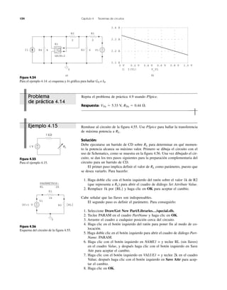 154 Capítulo 4 Teoremas de circuitos
Problema
de práctica 4.14
Ejemplo 4.15
Repita el problema de práctica 4.9 usando PSpice.
Respuesta: VTh ϭ 5.33 V, RTh ϭ 0.44 ⍀.
Remítase al circuito de la figura 4.55. Use PSpice para hallar la transferencia
de máxima potencia a RL.
Solución:
Debe ejecutarse un barrido de CD sobre RL para determinar en qué momen-
to la potencia alcanza su máximo valor. Primero se dibuja el circuito con el
uso de Schematics, como se muestra en la figura 4.56. Una vez dibujado el cir-
cuito, se dan los tres pasos siguientes para la preparación complementaria del
circuito para un barrido de CD.
El primer paso implica definir el valor de RL como parámetro, puesto que
se desea variarlo. Para hacerlo:
1. Haga doble clic con el botón izquierdo del ratón sobre el valor 1k de R2
(que representa a RL) para abrir el cuadro de diálogo Set Attribute Value.
2. Remplace 1k por {RL} y haga clic en OK para aceptar el cambio.
Cabe señalar que las llaves son indispensables.
El segundo paso es definir el parámetro. Para conseguirlo:
1. Seleccione Draw/Get New Part/Libraries…/special.slb.
2. Teclee PARAM en el cuadro PartName y haga clic en OK.
3. Arrastre el cuadro a cualquier posición cerca del circuito.
4. Haga clic en el botón izquierdo del ratón para poner fin al modo de co-
locación.
5. Haga doble clic en el botón izquierdo para abrir el cuadro de diálogo Part-
Name: PARAM.
6. Haga clic con el botón izquierdo en NAME1 = y teclee RL (sin llaves)
en el cuadro Value, y después haga clic con el botón izquierdo en Save
Attr para aceptar el cambio.
7. Haga clic con el botón izquierdo en VALUE1 = y teclee 2k en el cuadro
Value; después haga clic con el botón izquierdo en Save Attr para acep-
tar el cambio.
8. Haga clic en OK.
Figura 4.55
Para el ejemplo 4.15.
Figura 4.56
Esquema del circuito de la figura 4.55.
Figura 4.54
Para el ejemplo 4.14: a) esquema y b) gráfica para hallar GN e IN.
R2 R1
2 2
GAIN=2
E1
R4 4 R3 6 V1I1
0
+
−
3.4 A
3.3 A
3.2 A
3.1 A
0 V 0.2 V 0.4 V 0.6 V 0.8 V 1.0 V
I(V1) V_V1
+
−
+
−
b)a)
RL1 V
1 kΩ
+
−
{RL}DC=1 V +
−
0
R1
R2
1k
V1
PARÁMETROS:
RL 2k
 