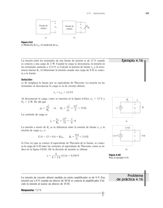 4.10 Aplicaciones 157
La tensión entre las terminales de una fuente de tensión es de 12 V cuando
se conecta a una carga de 2 W. Cuando la carga se desconecta, la tensión en
las terminales aumenta a 12.4 V. a) Calcule la tensión de fuente vs y la resis-
tencia interna Rs. b) Determine la tensión cuando una carga de 8 ⍀ se conec-
ta a la fuente.
Solución:
a) Se remplaza la fuente por su equivalente de Thevenin. La tensión en las
terminales al desconectar la carga es la de circuito abierto,
vs ϭ voc ϭ 12.4 V
Al desconectar la carga, como se muestra en la figura 4.62a), vL ϭ 12 V y
PL ϭ 2 W. De ahí que
pL ϭ 1 RL ϭ ϭ ϭ 72 ⍀
La corriente de carga es
iL ϭ ϭ ϭ A
La tensión a través de Rs es la diferencia entre la tensión de fuente vs y la
tensión de carga vL, o
12.4 Ϫ 12 ϭ 0.4 ϭ RsiL, Rs ϭ ϭ 2.4 ⍀
b) Una vez que se conoce el equivalente de Thevenin de la fuente, se conec-
ta la carga de 8 ⍀ entre los extremos al equivalente de Thevenin, como se in-
dica en la figura 4.62b). De la división de tensión se obtiene
v ϭ (12.4) ϭ 9.538 V
8
8 ϩ 2.4
0.4
IL
1
6
122
72
vL
RL
122
2
v2
L
pL
v2
L
RL
Problema
de práctica 4.16
Figura 4.62
Para el ejemplo 4.16.
Figura 4.61
a) Medición de voc, b) medición de vL.
Ejemplo 4.16
Fuente de
señales
a)
voc
+
−
Fuente de
señales
b)
vL
+
−
RL
Rs
a)
b)
RLvs
Rs iL
vL
+
−
8 Ω12.4 V v
+
−
2.4 Ω
+
−
+
−
La tensión de circuito abierto medida en cierto amplificador es de 9 V. Esa
tensión cae a 8 V cuando un altavoz de 20 ⍀ se conecta al amplificador. Cal-
cule la tensión al usarse un altavoz de 10 ⍀.
Respuesta: 7.2 V.
 