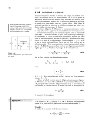 158 Capítulo 4 Teoremas de circuitos
Ejemplo 4.17 En la figura 4.63, R1 ϭ 500 ⍀ y R3 ϭ 200 ⍀. El puente está equilibrado
cuando R2 se ajusta a 125 ⍀. Determine la resistencia desconocida Rx.
Solución:
El empleo de la ecuación (4.30) da como resultado
Rx ϭ R2 ϭ 125 ϭ 50 ⍀
200
500
R3
R1
4.10.2 Medición de la resistencia
Aunque el método del óhmetro es el medio más simple para medir la resis-
tencia, una medición más exacta puede obtenerse con el uso del puente de
Wheatstone. Mientras que los óhmetros están diseñados para medir la resis-
tencia en un rango bajo, medio o alto, el puente de Wheatstone se utiliza pa-
ra medirla en el rango medio, entre, por ejemplo, 1 ⍀ y 1 M⍀. Valores de
resistencia muy bajos se miden con un milióhmetro, en tanto que valores muy
altos se miden con un probador de Megger.
El circuito del puente de Wheatstone (o puente de resistencia) se emplea
en varias aplicaciones. Aquí se usará para medir una resistencia desconocida.
La resistencia desconocida Rx está conectada al puente como se indica en la
figura 4.63. La resistencia variable se ajusta hasta que no fluya corriente por
el galvanómetro, el cual es en esencia un mecanismo d’Arsonval que opera
como un sensible dispositivo indicador de corriente, a la manera de un ampe-
rímetro en el rango de los microamperes. En esta condición v1 ϭ v2 y se di-
ce que el puente está equilibrado. Puesto que no fluye corriente por el
galvanómetro, R1 y R2 se comportan como si estuvieran en serie, lo mismo
que R3 y Rx. El hecho de que no fluya corriente por el galvanómetro también
implica que v1 ϭ v2. Al aplicar el principio de división de tensión,
vL ϭ v ϭ v2 ϭ v (4.29)
Así, no fluye corriente por el galvanómetro cuando
ϭ 1 R2R3 ϭ R1Rx
o sea
Rx ϭ R2 (4.30)
Si R1 ϭ R3 y R2 se ajusta hasta que no fluya corriente por el galvanómetro,
entonces Rx ϭ R2.
¿Cómo se halla la corriente a través del galvanómetro cuando el puente
de Wheatstone está desequilibrado? Se halla el equivalente de Thevenin (VTh
y RTh) respecto a las terminales del galvanómetro. Si Rm es la resistencia del
galvanómetro, la corriente a través de él en la condición de desequilibrio es
I ϭ (4.31)
El ejemplo 4.18 ilustrará esto.
VTh
RTh ϩ Rm
R3
R1
Rx
R3 ϩ Rx
R2
R1 ϩ R2
Rx
R3 ϩ Rx
R2
R1 ϩ R2
Nota histórica: Este puente lo inventó
Charles Wheatstone (1802-1875),
profesor inglés que también inventó el
telégrafo, como lo hizo por separado
Samuel Morse en Estados Unidos.
Figura 4.63
Puente de Wheatstone; Rx es la resistencia
por medir.
v
R1 R3
R2 Rx
+
−
Galvanómetro
v1
+
−
+
−
v2
 