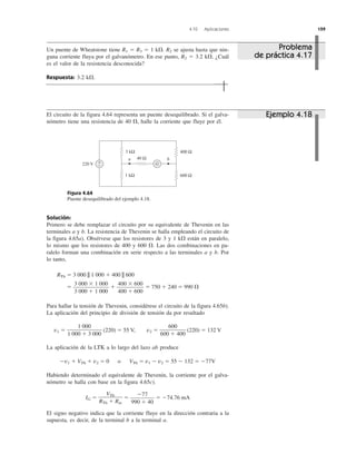 4.10 Aplicaciones 159
El circuito de la figura 4.64 representa un puente desequilibrado. Si el galva-
nómetro tiene una resistencia de 40 ⍀, halle la corriente que fluye por él.
Figura 4.64
Puente desequilibrado del ejemplo 4.18.
Solución:
Primero se debe remplazar el circuito por su equivalente de Thevenin en las
terminales a y b. La resistencia de Thevenin se halla empleando el circuito de
la figura 4.65a). Obsérvese que los resistores de 3 y 1 k⍀ están en paralelo,
lo mismo que los resistores de 400 y 600 ⍀. Las dos combinaciones en pa-
ralelo forman una combinación en serie respecto a las terminales a y b. Por
lo tanto,
RTh ϭ 3 000 || 1 000 ϩ 400 || 600
ϭ ϩ ϭ 750 ϩ 240 ϭ 990 ⍀
Para hallar la tensión de Thevenin, considérese el circuito de la figura 4.65b).
La aplicación del principio de división de tensión da por resultado
v1 ϭ (220) ϭ 55 V, v2 ϭ (220) ϭ 132 V
La aplicación de la LTK a lo largo del lazo ab produce
Ϫv1 ϩ VTh ϩ v2 ϭ 0 o VTh ϭ v1 Ϫ v2 ϭ 55 Ϫ 132 ϭ Ϫ77V
Habiendo determinado el equivalente de Thevenin, la corriente por el galva-
nómetro se halla con base en la figura 4.65c).
IG ϭ ϭ ϭ Ϫ74.76 mA
El signo negativo indica que la corriente fluye en la dirección contraria a la
supuesta, es decir, de la terminal b a la terminal a.
Ϫ77
990 ϩ 40
VTh
RTh ϩ Rm
600
600 ϩ 400
1 000
1 000 ϩ 3 000
400 ϫ 600
400 ϩ 600
3 000 ϫ 1 000
3 000 ϩ 1 000
Un puente de Wheatstone tiene R1 ϭ R3 ϭ 1 k⍀. R2 se ajusta hasta que nin-
guna corriente fluya por el galvanómetro. En ese punto, R2 ϭ 3.2 k⍀. ¿Cuál
es el valor de la resistencia desconocida?
Respuesta: 3.2 k⍀.
Problema
de práctica 4.17
Ejemplo 4.18
220 V
400 Ω
600 Ω
+
− G
3 kΩ
1 kΩ
40 Ωa b
 