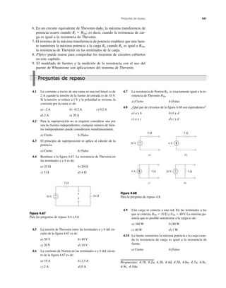 Preguntas de repaso 161
Preguntas de repaso
6. En un circuito equivalente de Thevenin dado, la máxima transferencia de
potencia ocurre cuando Rl ϭ RTh; es decir, cuando la resistencia de car-
ga es igual a la resistencia de Thevenin.
7. El teorema de la máxima transferencia de potencia establece que una fuen-
te suministra la máxima potencia a la carga RL cuando RL es igual a RTh,
la resistencia de Thevenin en las terminales de la carga.
8. PSpice puede usarse para comprobar los teoremas de circuitos cubiertos
en este capítulo.
9. El modelado de fuentes y la medición de la resistencia con el uso del
puente de Wheatstone son aplicaciones del teorema de Thevenin.
4.1 La corriente a través de una rama en una red lineal es de
2 A cuando la tensión de la fuente de entrada es de 10 V.
Si la tensión se reduce a 1 V y la polaridad se invierte, la
corriente por la rama es de:
a) –2 A b) –0.2 A c) 0.2 A
d) 2 A e) 20 A
4.2 Para la superposición no se requiere considerar una por
una las fuentes independientes; cualquier número de fuen-
tes independientes puede considerarse simultáneamente.
a) Cierto b) Falso
4.3 El principio de superposición se aplica al cálculo de la
potencia.
a) Cierto b) Falso
4.4 Remítase a la figura 4.67. La resistencia de Thevenin en
las terminales a y b es de:
a) 25 ⍀ b) 20 ⍀
c) 5 ⍀ d) 4 ⍀
Figura 4.67
Para las preguntas de repaso 4.4 a 4.6.
4.5 La tensión de Thevenin entre las terminales a y b del cir-
cuito de la figura 4.67 es de:
a) 50 V b) 40 V
c) 20 V d) 10 V
4.6 La corriente de Norton en las terminales a y b del circui-
to de la figura 4.67 es de:
a) 10 A b) 2.5 A
c) 2 A d) 0 A
4.7 La resistencia de Norton RN es exactamente igual a la re-
sistencia de Thevenin RTh.
a) Cierto b) Falso
4.8 ¿Qué par de circuitos de la figura 4.68 son equivalentes?
a) a y b b) b y d
c) a y c d) c y d
Figura 4.68
Para la pregunta de repaso 4.8.
4.9 Una carga se conecta a una red. En las terminales a las
que se conecta, RTh ϭ 10 ⍀ y VTh ϭ 40 V. La máxima po-
tencia que es posible suministrar a la carga es de:
a) 160 W b) 80 W
c) 40 W d) 1 W
4.10 La fuente suministra la máxima potencia a la carga cuan-
do la resistencia de carga es igual a la resistencia de
fuente.
a) Cierto b) Falso
Respuestas: 4.1b, 4.2a, 4.3b, 4.4d, 4.5b, 4.6a, 4.7a, 4.8c,
4.9c, 4.10a.
+
−20 V
5 Ω
a)
4 A
5 Ω
b)
5 Ω
c)
+
−20 V 5 Ω
b)
4 A
50 V 20 Ω+
−
5 Ω
a
b
 