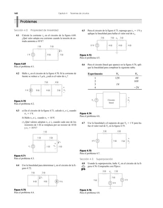 162 Capítulo 4 Teoremas de circuitos
Sección 4.2 Propiedad de linealidad
4.1 Calcule la corriente io en el circuito de la figura 4.69.
¿Qué valor adopta esa corriente cuando la tensión de en-
trada aumenta a 10 V?
Figura 4.69
Para el problema 4.1.
4.2 Halle vo en el circuito de la figura 4.70. Si la corriente de
fuente se reduce a 1 ␮A, ¿cuál es el valor de vo?
Figura 4.70
Para el problema 4.2.
4.3 a) En el circuito de la figura 4.71, calcule vo e io cuando
vs ϭ 1 V.
b) Halle vo e io cuando vs ϭ 10 V.
c) ¿Qué valores adoptan vo e io cuando cada uno de los
resistores de 1 ⍀ se remplaza por un resistor de 10 ⍀
y vs ϭ 10 V?
Figura 4.71
Para el problema 4.3.
4.4 Use la linealidad para determinar io en el circuito de la fi-
gura 4.72.
Figura 4.72
Para el problema 4.4.
4.5 Para el circuito de la figura 4.73, suponga que vo ϭ 1 V y
aplique la linealidad para hallar el valor real de vo.
Figura 4.73
Para el problema 4.5.
4.6 Para el circuito lineal que aparece en la figura 4.74, apli-
que la linealidad para completar la siguiente tabla.
Experimento Vs Vs
1 12V 4V
2 16V
3 1V
4 Ϫ2V
Figura 4.74
Para el problema 4.6.
4.7 Use la linealidad y el supuesto de que Vo ϭ 1 V para ha-
llar el valor real de Vo en la figura 4.75.
Figura 4.75
Para el problema 4.7.
Sección 4.3 Superposición
4.8 Usando la superposición, halle Vo en el circuito de la fi-
gura 4.76. Compruebe con PSpice.
Figura 4.76
Para el problema 4.8.
Problemas
+
−
io
1 Ω 5 Ω
3 Ω8 Ω1 V
5 Ω 4 Ω
6 Ω8 Ω1 A 2 Ω
+
−
vo
+
−
1 Ω
1 Ω
1 Ω 1 Ωvs
1 Ω
io
+
−
vo
2 Ω3 Ω
4 Ω6 Ω 9 A
io
2 Ω 3 Ω
4 Ω6 Ω
vo 2 Ω
6 Ω15 V +
−
Circuito
lineal
+
Vo
–
Vs −
+
4 V −
+ 3 Ω
1 Ω 4 Ω
2 Ω Vo
+
−
9 V+
−
3 V+
−
3 Ω
5 Ω
4 Ω 1 ΩVo
 