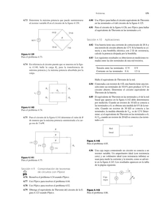Problemas 171
4.73 Determine la máxima potencia que puede suministrarse
al resistor variable R en el circuito de la figura 4.139.
Figura 4.139
Para el problema 4.73.
4.74 En referencia al circuito puente que se muestra en la figu-
ra 4.140, halle la carga RL para la transferencia de
máxima potencia y la máxima potencia absorbida por la
carga.
Figura 4.140
Para el problema 4.74.
4.75 Para el circuito de la figura 4.141 determine el valor de R
de manera que la máxima potencia suministrada a la car-
ga sea de 3 mW.
Figura 4.141
Para el problema 4.75.
Sección 4.9 Comprobación de teoremas
de circuitos con PSpice
4.76 Resuelva el problema 4.34 usando PSpice.
4.77 Use PSpice para resolver el problema 4.44.
4.78 Use PSpice para resolver el problema 4.52.
4.79 Obtenga el equivalente de Thevenin del circuito de la fi-
gura 4.123 usando PSpice.
4.80 Use PSpice para hallar el circuito equivalente de Thevenin
en las terminales a-b del circuito de la figura 4.125.
4.81 Para el circuito de la figura 4.126, use PSpice para hallar
el equivalente de Thevenin en las terminales a-b.
Sección 4.10 Aplicaciones
4.82 Una batería tiene una corriente de cortocircuito de 20 A y
una tensión de circuito abierto de 12 V. Si la batería se co-
necta a una bombilla eléctrica con 2 ⍀ de resistencia,
calcule la potencia disipada por la bombilla.
4.83 Los siguientes resultados se obtuvieron en mediciones to-
madas entre las dos terminales de una red resistiva.
Tensión entre las terminales 12 V 0 V
Corriente en las terminales 0 A 1.5 A
Halle el equivalente de Thevenin de la red.
4.84 Conectada a un resistor de 4 ⍀, una batería tiene una ten-
sión entre sus terminales de 10.8 V, pero produce 12 V en
circuito abierto. Determine el circuito equivalente de
Thevenin de la batería.
4.85 El equivalente de Thevenin en las terminales a-b de la red
lineal que aparece en la figura 4.142 debe determinarse
por medición. Cuando un resistor de 10 k⍀ se conecta a
las terminales a-b, se obtiene una medida de 6 V de la ten-
sión. Cuando un resistor de 30 k⍀ se conecta a las
terminales, la medida obtenida de Vab es de 12 V. Deter-
mine: a) el equivalente de Thevenin en las terminales a-b,
b) Vab cuando un resistor de 20 k⍀ se conecta a las termi-
nales a-b.
Figura 4.142
Para el problema 4.85.
4.86 Una caja negra conteniendo un circuito se conecta a un
resistor variable. Un amperímetro ideal (con resistencia
cero) y un voltímetro ideal (con resistencia infinita) se
usan para medir la corriente y la tensión, como se advier-
te en la figura 4.143. Los resultados aparecen en la tabla
de la página siguiente.
Figura 4.143
Para el problema 4.86.
20 Ω
25 Ω10 Ω
5 Ω
60 V
R
−
+
R3
RL
R4
R1
R2
vs
+
−
R
R
R
2 V
3 V
RL
+
−
1 V +
−
+
−
Red
lineal
a
b
Caja
negra
V
A
i
R
 