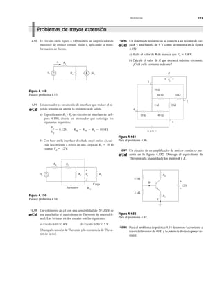 Problemas 173
4.93 El circuito en la figura 4.149 modela un amplificador de
transistor de emisor común. Halle ix aplicando la trans-
formación de fuente.
Figura 4.149
Para el problema 4.93.
4.94 Un atenuador es un circuito de interface que reduce el ni-
vel de tensión sin alterar la resistencia de salida.
a) Especificando Rs y Rp del circuito de interface de la fi-
gura 4.150, diseñe un atenuador que satisfaga los
siguientes requisitos:
b) Con base en la interface diseñada en el inciso a), cal-
cule la corriente a través de una carga de RL ϭ 50 ⍀
cuando Vg ϭ 12 V.
Figura 4.150
Para el problema 4.94.
*4.95 Un voltímetro de cd con una sensibilidad de 20 k⍀/V se
usa para hallar el equivalente de Thevenin de una red li-
neal. Las lecturas en dos escalas son las siguientes:
a) Escala 0-10 V: 4 V b) Escala 0-50 V: 5 V
Obtenga la tensión de Thevenin y la resistencia de Theve-
nin de la red.
Vo
Vg
ϭ 0.125, Req ϭ RTh ϭ Rg ϭ 100 ⍀
*4.96 Un sistema de resistencias se conecta a un resistor de car-
ga R y una batería de 9 V como se muestra en la figura
4.151.
a) Halle el valor de R de manera que Vo ϭ 1.8 V.
b) Calcule el valor de R que extraerá máxima corriente.
¿Cuál es la corriente máxima?
Figura 4.151
Para el problema 4.96.
4.97 Un circuito de un amplificador de emisor común se pre-
senta en la figura 4.152. Obtenga el equivalente de
Thevenin a la izquierda de los puntos B y E.
Figura 4.152
Para el problema 4.97.
*4.98 Para el problema de práctica 4.18 determine la corriente a
través del resistor de 40 ⍀ y la potencia disipada por el re-
sistor.
Problemas de mayor extensión
vs
Rs
+
− ␤ixRo
ix
Vg
Rg Rs
RL
Req
+
− Rp Vo
+
−
Atenuador
Carga
60 Ω 10 Ω
10 Ω
8 Ω 8 Ω
R
10 Ω 40 Ω
9 V+ −
3
4
1
2
+ −Vo
RL
Rc
E
4 kΩ
6 kΩ
12 V
B +
−
 