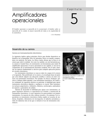 175
Amplificadores
operacionales
El hombre ignorante se maravilla de lo excepcional; el hombre sabio se
maravilla de lo común; la mayor maravilla de todas es la regularidad de
la naturaleza.
—G. D. Boardman
C a p í t u l o
5
Instrumentos electrónicos usados en la
investigación médica.
© Colin Cuthbert/Photo Researchers,
Inc.
Desarrollo de su carrera
Carrera en instrumentación electrónica
La ingeniería implica aplicar principios físicos para diseñar dispositivos en
beneficio de la humanidad. Pero los principios físicos no pueden compren-
derse sin medición. De hecho, los físicos suelen afirmar que la física es la
ciencia que mide la realidad. Así como las medidas son una herramienta pa-
ra conocer el mundo físico, los instrumentos son herramientas para medir. El
amplificador operacional, el cual se presentará en este capítulo, es uno de los
componentes de la instrumentación electrónica moderna. Por lo tanto, domi-
nar sus aspectos fundamentales es decisivo para cualquier aplicación práctica
de circuitos electrónicos.
Los instrumentos electrónicos se usan en todos los campos de la ciencia
y la ingeniería. Han proliferado en la ciencia y la tecnología hasta tal punto
que sería ridículo adquirir una educación científica o técnica sin tener con-
tacto con instrumentos electrónicos. Por ejemplo, los físicos, fisiólogos, quí-
micos y biólogos deben aprender a usar instrumentos electrónicos. En cuanto a
los estudiantes de ingeniería eléctrica en particular, la habilidad para operar
instrumentos electrónicos digitales y analógicos es crucial. Tales instrumen-
tos incluyen amperímetros, voltímetros, óhmetros, osciloscopios, analizadores
de espectro y generadores de señales.
Además de desarrollar la habilidad para operar esos instrumentos, al-
gunos ingenieros eléctricos se especializan en el diseño y construcción de
instrumentos electrónicos. A estos ingenieros les gusta producir sus propios
instrumentos. La mayoría de ellos realizan inventos y los patentan. Los es-
pecialistas en instrumentos electrónicos hallan empleo en escuelas de me-
dicina, hospitales, laboratorios de investigación, la industria aeronáutica y
miles de industrias más en las que es rutinario el uso de instrumentos elec-
trónicos.
 