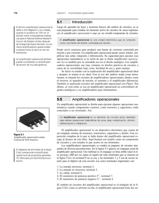 176 Capítulo 5 Amplificadores operacionales
Introducción
Luego de aprender las leyes y teoremas básicos del análisis de circuitos, ya se
está preparado para estudiar un elemento activo de circuitos de suma importan-
cia: el amplificador operacional o amp op: un versátil componente de circuitos.
El amplificador operacional es una unidad electrónica que se comporta
como una fuente de tensión controlada por tensión.
Puede servir asimismo para producir una fuente de corriente controlada por
tensión o por corriente. Un amplificador operacional puede sumar señales, am-
plificar una señal, integrarla o diferenciarla. Su capacidad para ejecutar esas
operaciones matemáticas es la razón de que se llame amplificador operacio-
nal. Lo es también por su extendido uso en el diseño analógico. Los amplifi-
cadores operacionales son muy comunes en diseños prácticos de circuitos a
causa de su versatilidad, bajo costo, facilidad de uso y grato manejo.
Se inicia su estudio con la explicación del amplificador operacional ideal
y después se tratará el no ideal. Con el uso del análisis nodal como herra-
mienta, se tratarán los circuitos de amplificadores operacionales ideales como
el inversor, el seguidor de tensión, el sumador y el amplificador diferencial.
También se analizarán circuitos del amplificador operacional con PSpice. Por
último, se verá cómo se usa un amplificador operacional en convertidores di-
gitales-analógicos y en amplificadores para instrumentos.
Amplificadores operacionales
Un amplificador operacional se diseña para ejecutar algunas operaciones ma-
temáticas cuando componentes externos, como resistores y capacitores, están
conectados a sus terminales. Así,
Un amplificador operacional es un elemento de circuitos activo diseñado
para realizar operaciones matemáticas de suma, resta, multiplicación, división,
diferenciación e integración.
El amplificador operacional es un dispositivo electrónico que consta de
un complejo sistema de resistores, transistores, capacitores y diodos. Una ex-
posición completa de lo que se halla dentro del amplificador operacional es-
capa al alcance de este libro. Aquí bastará con tratarlo como un componente
de circuitos y con estudiar lo que ocurre en sus terminales.
Los amplificadores operacionales se venden en paquetes de circuitos inte-
grados de diversas presentaciones. En la figura 5.1 aparece un empaque usual de
amplificador operacional. Uno habitual es el empaque en línea doble (dual in-li-
ne package, DIP por sus siglas en inglés) de ocho terminales que se muestra en
la figura 5.2a). La terminal 8 no se usa, y las terminales 1 y 5 son de escaso in-
terés para el objetivo de esta sección. Las cinco terminales importantes son:
1. La entrada inversora, terminal 2.
2. La entrada no inversora, terminal 3.
3. La salida, terminal 6.
4. El suministro de potencia positivo Vϩ
, terminal 7.
5. El suministro de potencia negativo VϪ
, terminal 4.
El símbolo de circuitos del amplificador operacional es el triángulo de la fi-
gura 5.2b); como se advierte en ella, el amplificador operacional tiene dos en-
5.2
5.1
El término amplificador operacional se
debe a John Ragazzini y sus colegas,
quienes lo acuñaron en 1947 en un
estudio sobre computadoras analógi-
cas para el National Defense Research
Council de Estados Unidos después
de la Segunda Guerra Mundial. Los pri-
meros amplificadores operacionales
contenían tubos al vacío en vez de
transistores.
Un amplificador operacional también
puede considerarse un amplificador
de tensión de muy alta ganancia.
El diagrama de terminales de la figura
5.2a) corresponde al amplificador
operacional de propósitos generales
741 fabricado por Fairchild Semicon-
ductor.
Figura 5.1
Amplificador operacional común.
Cortesía de Tech America.
 