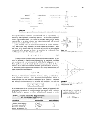 5.2 Amplificadores operacionales 177
tradas y una salida. Las entradas se han marcado con los signos menos (Ϫ)
y más (ϩ) para especificar las entradas inversora y no inversora, respectiva-
mente. Una entrada aplicada a la terminal no inversora aparecerá con la mis-
ma polaridad en la salida, mientras que una entrada aplicada a la terminal
inversora aparecerá invertida en la salida.
Como elemento activo, es necesario un suministro de tensión al amplifi-
cador operacional, como se muestra del modo común en la figura 5.3. Aun-
que, para mayor simplicidad, en diagramas del circuito del amplificador
operacional suelen ignorarse las fuentes de suministro, las corrientes de éstas
no deben pasarse por alto. Por efecto de la LCK,
io ϭ i1 ϩ i2 ϩ iϩ ϩ iϪ (5.1)
El modelo de circuito equivalente de un amplificador operacional se pre-
senta en la figura 5.4. La sección de salida consta de una fuente controlada
por tensión en serie con la resistencia de salida Ro. En la figura 5.4 es evi-
dente que la resistencia de entrada Ri es la resistencia equivalente de Theve-
nin vista en las terminales de entrada, mientras que la resistencia de salida Ro
es la resistencia equivalente de Thevenin vista en la salida. La tensión de en-
trada diferencial vd está dada por
vd ϭ v2 Ϫ v1 (5.2)
donde v1 es la tensión entre la terminal inversora y tierra y v2 la tensión en-
tre la terminal no inversora y tierra. El amplificador operacional percibe la
diferencia entre esas dos entradas, la multiplica por la ganancia A y provoca
que la tensión resultante aparezca en la salida. Así, la salida vo está dada por
vo ϭ Avo ϭ A(v2 Ϫ v1) (5.3)
A se llama ganancia en tensión de lazo abierto, porque es la ganancia del
amplificador operacional sin retroalimentación externa de la salida a la entra-
da. En la tabla 5.1 aparecen los valores habituales de la ganancia en tensión
Figura 5.4
Circuito equivalente de un amplificador
operacional no ideal.
Figura 5.3
Alimentación del amplificador operacional.
A veces la ganancia en tensión se
expresa en decibeles (dB), como
se explicará en el capítulo 14.
A dB ϭ 20 log10 A
Figura 5.2
Amplificador operacional común: a) configuración de terminales, b) símbolo de circuitos.
TABLA 5.1 Gamas habituales de parámetros
del amplificador operacional.
Parámetro Rango típico Valores ideales
Ganancia de lazo abierto, A 105
a 108
ϱ
Resistencia de entrada, Ri 105
a 1013
⍀ ϱ ⍀
Resistencia de salida, Ro 10 a 100 ⍀ 0 ⍀
Tensión de suministro, VCC 5 a 24 V
+
−1Balance
2Entrada inversora
3Entrada no inversora
4V− 5 Balance
6 Salida
7 V+
8 Sin conexión
a) b)
2Entrada inversora
3Salida no inversora
4
V−
V+
1 5
Cero de compensación
6 Salida
7
7
4
6
VCCVV
VCCVV
+
−
+
−io
i1
i2
i+
i−
2
3
v1
v2
vovv
+
−
+
−
vd Ri
Ro
vdv
 