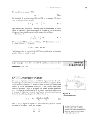 5.4 Amplificador inversor 181
De acuerdo con la ecuación (5.7),
v2 ϭ v1 (5.2.3)
La sustitución de las ecuaciones (5.2.1) y (5.2.2) en la ecuación (5.2.3) pro-
duce la ganancia de lazo cerrado,
(5.2.4)
valor muy cercano al de 9.00041 obtenido con el modelo no ideal en el pro-
blema de práctica 5.1. Esto demuestra que se produce un error despreciable
al suponer el amplificador operacional de características ideales.
En el nodo O,
(5.2.5)
De la ecuación (5.2.4), cuando vs ϭ 1 V, vo ϭ 9 V. La sustitución de vo ϭ
9 V en la ecuación (5.2.5) produce
io ϭ 0.2 ϩ 0.45 ϩ 0.65 mA
También este valor es cercano al de 0.657 mA obtenido en el problema de
práctica 5.1 con el modelo no ideal.
Repita el ejemplo 5.1 con el uso del modelo de amplificador operacional ideal.
Respuesta: Ϫ2, 0.2 mA.
Amplificador inversor
En ésta y las siguientes secciones se considerarán algunos circuitos de ampli-
ficadores operacionales útiles que suelen servir como módulos para el diseño
de circuitos más complejos. El primero de tales circuitos es el amplificador
inversor, el cual se muestra en la figura 5.10. En este circuito, la entrada no
inversora se conecta a tierra, vi se conecta a la entrada inversora a través de
R1 y el resistor de retroalimentación Rf se conecta entre la entrada inversora
y la salida. El objetivo es obtener la relación entre la tensión de entrada vi y
la tensión de salida vo. Al aplicar la LCK en el nodo 1,
(5.8)
Pero v1 ϭ v2 ϭ 0 para un amplificador operacional ideal, ya que la terminal
no inversora se conecta a tierra. Por lo tanto,
vi
R1
ϭ Ϫ
vo
Rf
i1 ϭ i2 1
vi Ϫ v1
R1
ϭ
v1 Ϫ vo
Rf
5.4
io ϭ
vo
40 ϩ 5
ϩ
vo
20
mA
vs ϭ
vo
9
1
vo
vs
ϭ 9
Figura 5.10
Amplificador inversor.
Problema
de práctica 5.2
Un rasgo clave del amplificador
inversor es que tanto la señal de
entrada como la retroalimentación se
aplican en la terminal inversora del
amplificador operacional.
R1
RfR
vi
vovv
+
−
+
− v2
v1
0 A
0 V
+
−
+
−1
i1
i2
 