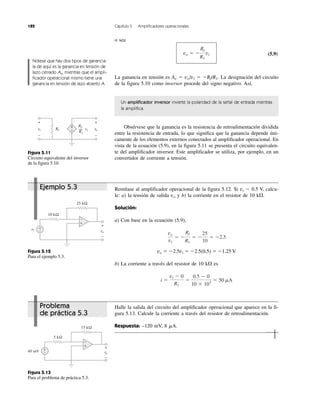 182 Capítulo 5 Amplificadores operacionales
Figura 5.13
Para el problema de práctica 5.3.
Figura 5.11
Circuito equivalente del inversor
de la figura 5.10.
Figura 5.12
Para el ejemplo 5.3.
Problema
de práctica 5.3
Ejemplo 5.3
o sea
(5.9)
La ganancia en tensión es Av ϭ vo/vi ϭ ϪRf/R1. La designación del circuito
de la figura 5.10 como inversor procede del signo negativo. Así,
Un amplificador inversor invierte la polaridad de la señal de entrada mientras
la amplifica.
Obsérvese que la ganancia es la resistencia de retroalimentación dividida
entre la resistencia de entrada, lo que significa que la ganancia depende úni-
camente de los elementos externos conectados al amplificador operacional. En
vista de la ecuación (5.9), en la figura 5.11 se presenta el circuito equivalen-
te del amplificador inversor. Este amplificador se utiliza, por ejemplo, en un
convertidor de corriente a tensión.
Remítase al amplificador operacional de la figura 5.12. Si vi Ϫ 0.5 V, calcu-
le: a) la tensión de salida vo y b) la corriente en el resistor de 10 k⍀.
Solución:
a) Con base en la ecuación (5.9),
vo ϭ Ϫ2.5vi ϭ Ϫ2.5(0.5) ϭ Ϫ1.25 V
b) La corriente a través del resistor de 10 k⍀ es
Halle la salida del circuito del amplificador operacional que aparece en la fi-
gura 5.13. Calcule la corriente a través del resistor de retroalimentación.
Respuesta: –120 mV, 8 ␮A.
i ϭ
vi Ϫ 0
R1
ϭ
0.5 Ϫ 0
10 ϫ 103
ϭ 50 mA
vo
vi
ϭ Ϫ
Rf
R1
ϭ Ϫ
25
10
ϭ Ϫ2.5
vo ϭ Ϫ
Rf
R1
vi
Nótese que hay dos tipos de ganancia:
la de aquí es la ganancia en tensión de
lazo cerrado Av, mientras que el ampli-
ficador operacional mismo tiene una
ganancia en tensión de lazo abierto A.
ñ
+
+
−
vi
+
−
vovvR1
RfR
R1
vi
10 kΩ
25 kΩ
vi vovv
+
−
+
−
+
−
5 kΩ
15 kΩ
40 mVm vovv
+
−
+
−
+
−
 