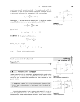 5.6 Amplificador sumador 185
donde vo1 se debe a la fuente de tensión de 6 V y vo2 a la entrada de 4 V. Pa-
ra obtener vo1 se pone en cero la fuente de 4 V. En esta condición, el circui-
to se convierte en inversor. Así, la ecuación (5.9) da como resultado
Para obtener vo2 se pone en cero la fuente de 6 V. El circuito se convierte
en amplificador no inversor, así que se aplica la ecuación (5.11).
De este modo,
vo ϭ vo1 ϩ vo2 ϭ Ϫ15 ϩ 14 ϭ Ϫ1 V
■ MÉTODO 2 Al aplicar la LCK al nodo a,
Pero va ϭ vb ϭ 4, así que
o vo ϭ Ϫ1 V, como se obtuvo anteriormente.
Calcule vo en el circuito de la figura 5.20.
Respuesta: 7 V.
Amplificador sumador
Aparte de amplificación, el amplificador operacional también puede realizar
sumas y restas. La suma la ejecuta el amplificador sumador cubierto en esta
sección; la resta, el amplificador de diferencia, el cual se presenta en la si-
guiente sección.
Un amplificador sumador es un circuito del amplificador operacional que
combina varias entradas y produce una salida que es la suma ponderada de
las entradas.
El amplificador sumador, el cual se muestra en la figura 5.21, es una va-
riante del amplificador inversor. Se beneficia del hecho de que la configura-
ción del inversor puede manejar muchas entradas al mismo tiempo. Téngase
5.6
6 Ϫ 4
4
ϭ
4 Ϫ vo
10
1 5 ϭ 4 Ϫ vo
6 Ϫ va
4
ϭ
va Ϫ vo
10
vo2 ϭ a1 ϩ
10
4
b 4 ϭ 14 V
vo1 ϭ Ϫ
10
4
(6) ϭ Ϫ15 V
Problema
de práctica 5.5
Figura 5.19
Para el ejemplo 5.9.
Figura 5.21
Amplificador sumador.
Figura 5.20
Para el problema de práctica 5.5.
4 kΩ
10 kΩ
6 V vovv
+
−
+
− 4 V +
−
a
b +
−
5 kΩ
4 kΩ
2 kΩ
3 V vovv
+
−
+
− 8 kΩ
+
−
i1
i2
i3
v1
v2
v3
i
i
+
−
vovv
0
0
R1
RfR
R2RR
R3
a
+
−
 
