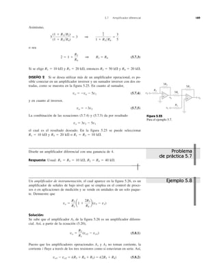 5.7 Amplificador diferencial 189
Asimismo,
o sea
(5.7.3)
Si se elige R1 ϭ 10 k⍀ y R3 ϭ 20 k⍀, entonces R2 ϭ 50 k⍀ y R4 ϭ 20 k⍀.
DISEÑO 2 Si se desea utilizar más de un amplificador operacional, es po-
sible conectar en un amplificador inversor y un sumador inversor con dos en-
tradas, como se muestra en la figura 5.25. En cuanto al sumador,
vo ϭ Ϫva Ϫ 5v1 (5.7.4)
y en cuanto al inversor,
va ϭ Ϫ3v2 (5.7.5)
La combinación de las ecuaciones (5.7.4) y (5.7.5) da por resultado
vo ϭ 3v2 Ϫ 5v1
el cual es el resultado deseado. En la figura 5.25 se puede seleccionar
R1 ϭ 10 k⍀ y R3 ϭ 20 k⍀ o R1 ϭ R3 ϭ 10 k⍀.
Diseñe un amplificador diferencial con una ganancia de 4.
Respuesta: Usual: R1 ϭ R3 ϭ 10 k⍀, R2 ϭ R4 ϭ 40 k⍀.
Un amplificador de instrumentación, el cual aparece en la figura 5.26, es un
amplificador de señales de bajo nivel que se emplea en el control de proce-
sos o en aplicaciones de medición y se vende en unidades de un solo paque-
te. Demuestre que
Solución:
Se sabe que el amplificador A3 de la figura 5.26 es un amplificador diferen-
cial. Así, a partir de la ecuación (5.20),
(5.8.1)
Puesto que los amplificadores operacionales A1 y A2 no toman corriente, la
corriente i fluye a través de los tres resistores como si estuvieran en serie. Así,
vo1 Ϫ vo2 ϭ i(R3 ϩ R4 ϩ R3) ϭ i(2R3 ϩ R4) (5.8.2)
vo ϭ
R2
R1
(vo2 Ϫ vo1)
vo ϭ
R2
R1
a1 ϩ
2R3
R4
b(v2 Ϫ v1)
2 ϭ 1 ϩ
R3
R4
1 R3 ϭ R4
5
(1 ϩ R1͞R2)
(1 ϩ R3͞R4)
ϭ 3 1
6
5
1 ϩ R3͞R4
ϭ
3
5
Figura 5.25
Para el ejemplo 5.7.
Problema
de práctica 5.7
Ejemplo 5.8
vo
5R1
R3
R1
vav +
−+
−
v1
v2
3R3
5R1
 