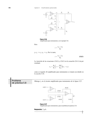 190 Capítulo 5 Amplificadores operacionales
Problema
de práctica 5.8
Figura 5.26
Amplificador para instrumentos; en el ejemplo 5.8.
Pero
y vo ϭ v1, vb ϭ v2. Por lo tanto,
(5.8.3)
La inserción de las ecuaciones (5.8.2) y (5.8.3) en la ecuación (5.8.1) da por
resultado
como se requirió. El amplificador para instrumentos se tratará con detalle en
la sección 5.10.
Obtenga io en el circuito amplificador para instrumentos de la figura 5.27.
Figura 5.27
Amplificador para instrumentos; para el problema de práctica 5.8.
Respuesta: 2 ␮A.
vo ϭ
R2
R1
a1 ϩ
2R3
R4
b(v2 Ϫ v1)
i ϭ
v1 Ϫ v2
R4
i ϭ
va Ϫ vb
R4
vovv 1
vovv 2
v1
v2
0
0
vovv
+
−
+
−
+
−
A1
A2
A3
R3
R4
R1
R1
R2
R2
R3
vavv
vb
+
−
+
−
i
+
−
+
−
+
−
io
20 kΩ
20 kΩ
40 kΩ
10 kΩ40 kΩ
8.00 V
8.01 V
 